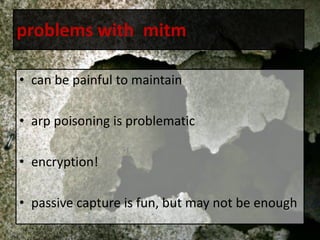 problems with mitm
• can be painful to maintain
• arp poisoning is problematic
• encryption!
• passive capture is fun, but may not be enough
 