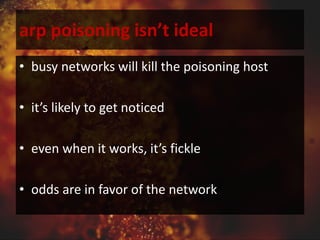 arp poisoning isn’t ideal
• busy networks will kill the poisoning host
• it’s likely to get noticed
• even when it works, it’s fickle
• odds are in favor of the network
 