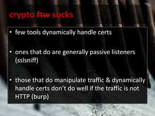 crypto ftw sucks
• few tools dynamically handle certs
• ones that do are generally passive listeners
(sslsniff)
• those that do manipulate traffic & dynamically
handle certs don’t do well if the traffic is not
HTTP (burp)
 