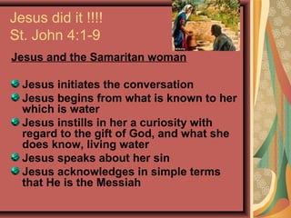 Jesus did it !!!!
St. John 4:1-9
Jesus and the Samaritan woman
Jesus initiates the conversation
Jesus begins from what is known to her
which is water
Jesus instills in her a curiosity with
regard to the gift of God, and what she
does know, living water
Jesus speaks about her sin
Jesus acknowledges in simple terms
that He is the Messiah

 