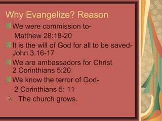Why Evangelize? Reason
We were commission toMatthew 28:18-20
It is the will of God for all to be savedJohn 3:16-17
We are ambassadors for Christ
2 Corinthians 5:20
We know the terror of God2 Corinthians 5: 11
The church grows.

 
