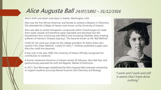 Alice Augusta Ball 24/07/1892 – 31/12/1916
Alice’s birth and death took place in Seattle, Washington, USA.
Alice was the first African American and female to achieve a Masters in Chemistry.
She attended the College of Hawaii (now known as the University of Hawaii).
Alice was able to isolate therapeutic compounds within Chaulmoogra oil; make
them water soluble and therefore easily injectable and absorbed into the
bloodstream thus minimizing side effects and increasing reliability when treating
sufferers of Hansen’s Disease (Leprosy). This became known as the ‘Ball Method’.
Credit for her work was stolen by the college president; Dr Arthur Dean who
named it the ‘Dean Method’. Luckily Dr Harry T. Hollman published a paper give
Alice the credit she deserved.
It was only in the year 2000, the university of Hawaii officially recognised her
contribution to medicine.
A former Lieutenant Governor of Hawaii named 29 February ‘Alice Ball Day’ and
posthumously awarded her with the Regents’ Medal of Distinction.
In 2017, Paul Wermager established the Alice Augusta Ball endowed scholarship
to support students pursuing Natural Sciences like Chemistry and Biology.
“I work and I work and still
it seems that I have done
nothing”
 