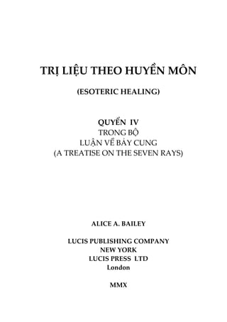 TRỊ LIỆU THEO HUYỀN MÔN
(ESOTERIC HEALING)
QUYỂN IV
TRONG BỘ
LUẬN VỀ BẢY CUNG
(A TREATISE ON THE SEVEN RAYS)
ALICE A. BAILEY
LUCIS PUBLISHING COMPANY
NEW YORK
LUCIS PRESS LTD
London
MMX
 