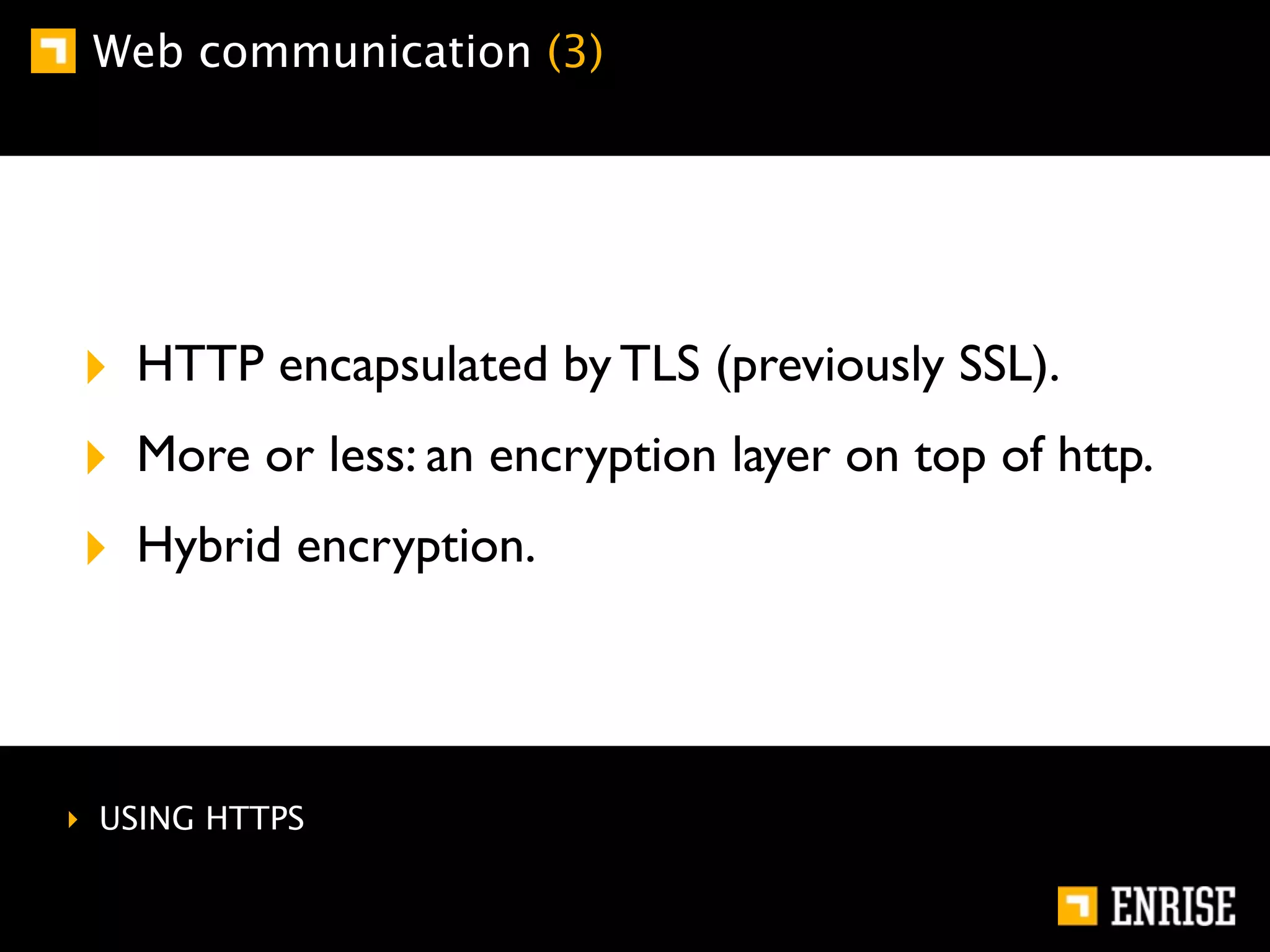 Web communication (3)




‣ HTTP encapsulated by TLS (previously SSL).
‣ More or less: an encryption layer on top of http.
‣ Hybrid encryption.



‣ USING HTTPS
 