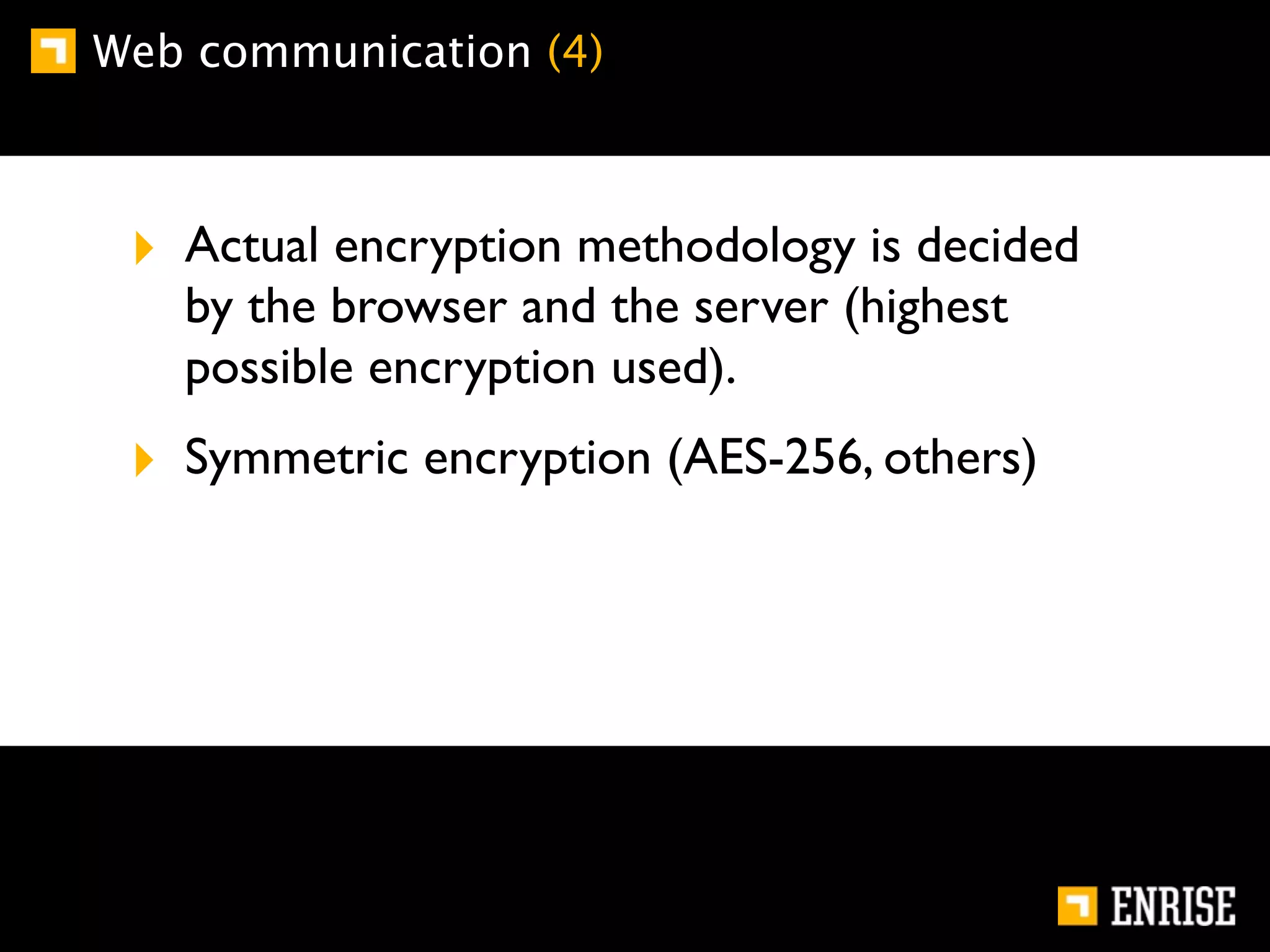 Web communication (4)



 ‣ Actual encryption methodology is decided
   by the browser and the server (highest
   possible encryption used).
 ‣ Symmetric encryption (AES-256, others)
 