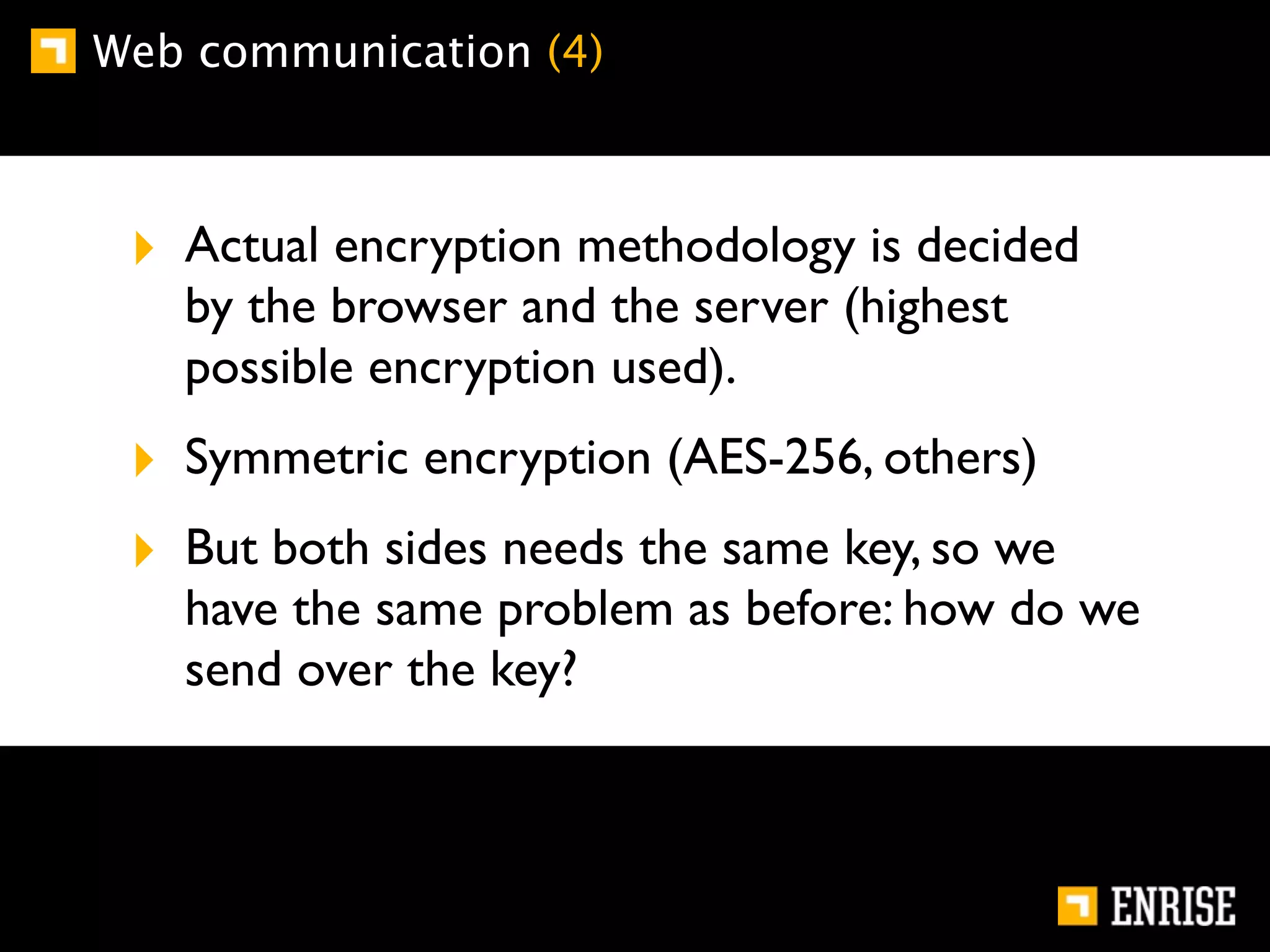 Web communication (4)



 ‣ Actual encryption methodology is decided
   by the browser and the server (highest
   possible encryption used).
 ‣ Symmetric encryption (AES-256, others)
 ‣ But both sides needs the same key, so we
   have the same problem as before: how do we
   send over the key?
 