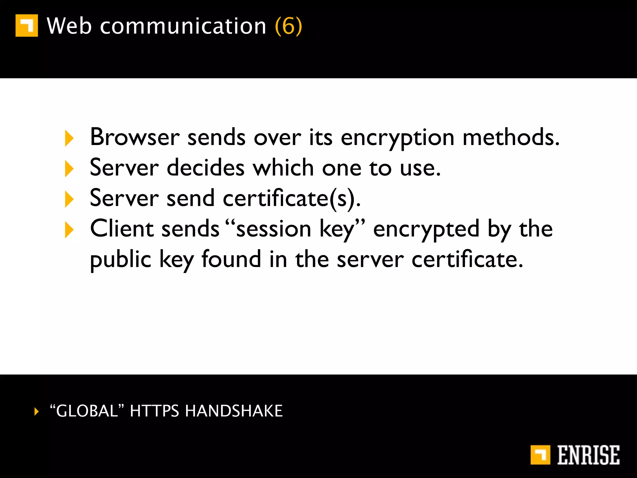 Web communication (6)




  ‣   Browser sends over its encryption methods.
  ‣   Server decides which one to use.
  ‣   Server send certiﬁcate(s).
  ‣   Client sends “session key” encrypted by the
      public key found in the server certiﬁcate.




‣ “GLOBAL” HTTPS HANDSHAKE
 