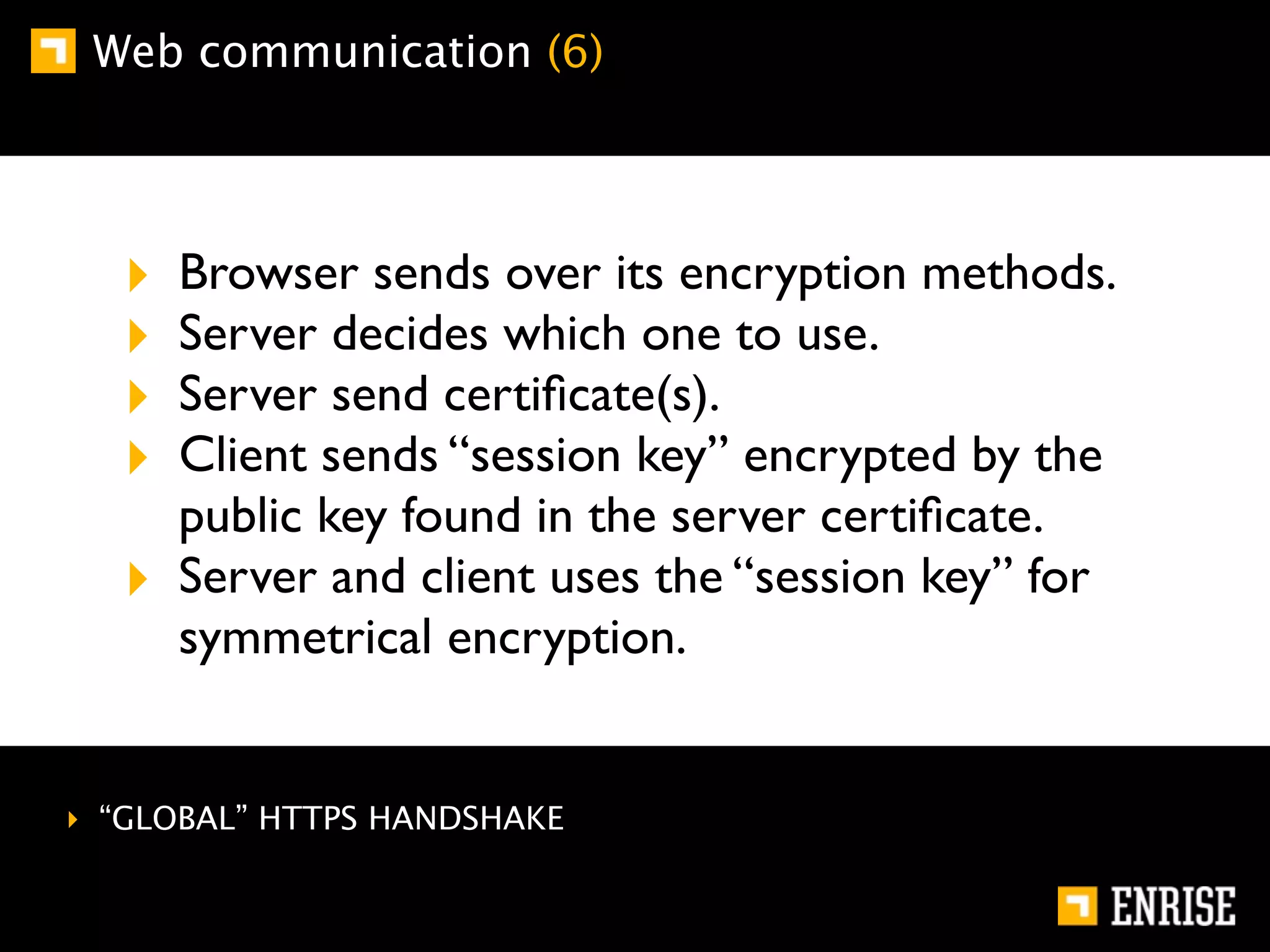 Web communication (6)




  ‣   Browser sends over its encryption methods.
  ‣   Server decides which one to use.
  ‣   Server send certiﬁcate(s).
  ‣   Client sends “session key” encrypted by the
      public key found in the server certiﬁcate.
  ‣   Server and client uses the “session key” for
      symmetrical encryption.


‣ “GLOBAL” HTTPS HANDSHAKE
 
