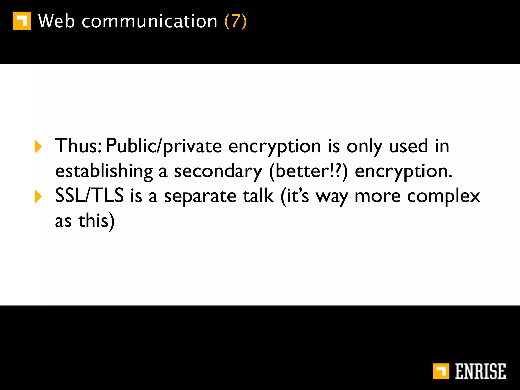 Web communication (7)




‣ Thus: Public/private encryption is only used in
    establishing a secondary (better!?) encryption.
‣   SSL/TLS is a separate talk (it’s way more complex
    as this)
 