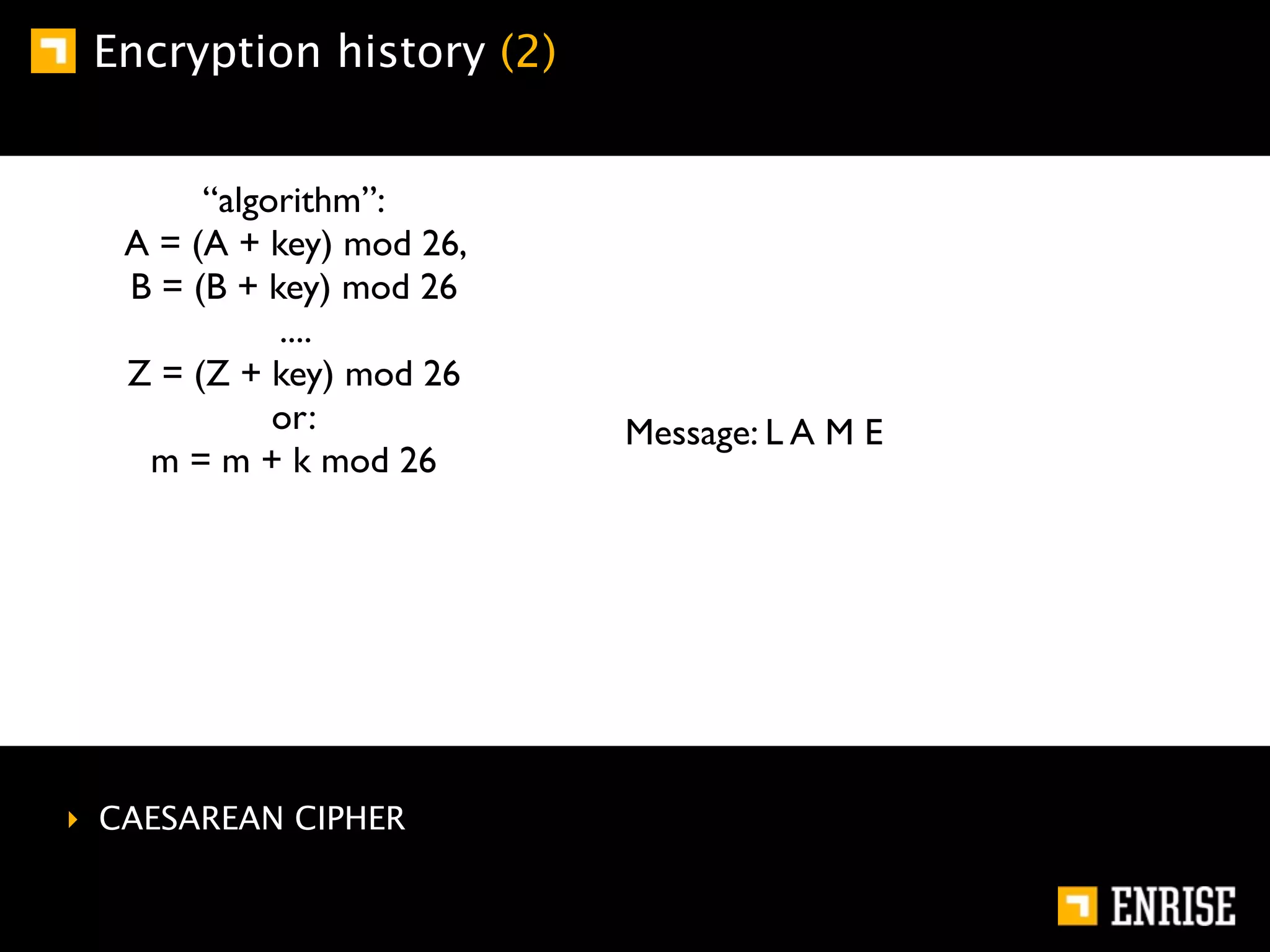 Encryption history (2)


        “algorithm”:
   A = (A + key) mod 26,
   B = (B + key) mod 26
             ....
   Z = (Z + key) mod 26
             or:           Message: L A M E
    m = m + k mod 26




‣ CAESAREAN CIPHER
 