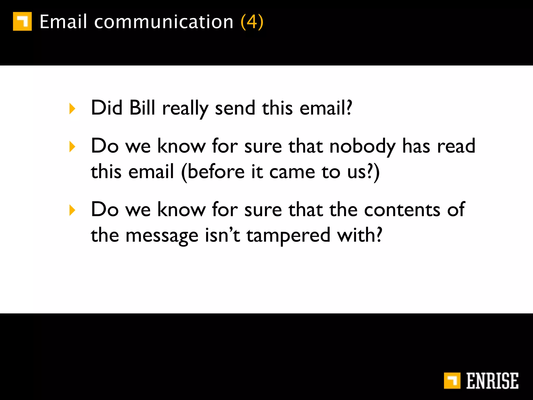 Email communication (4)



  ‣ Did Bill really send this email?
  ‣ Do we know for sure that nobody has read
    this email (before it came to us?)
  ‣ Do we know for sure that the contents of
    the message isn’t tampered with?
 