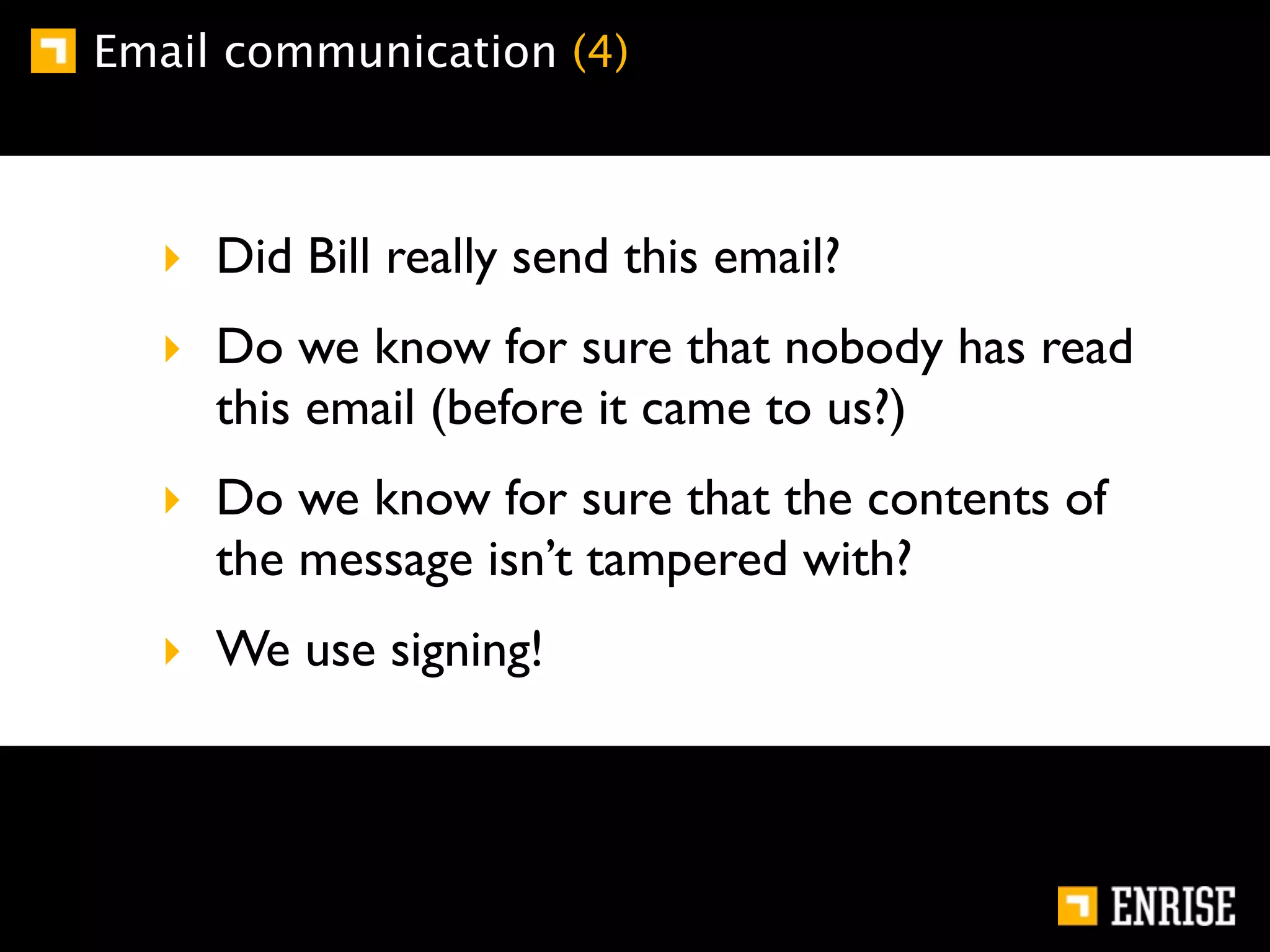 Email communication (4)



  ‣ Did Bill really send this email?
  ‣ Do we know for sure that nobody has read
    this email (before it came to us?)
  ‣ Do we know for sure that the contents of
    the message isn’t tampered with?
  ‣ We use signing!
 