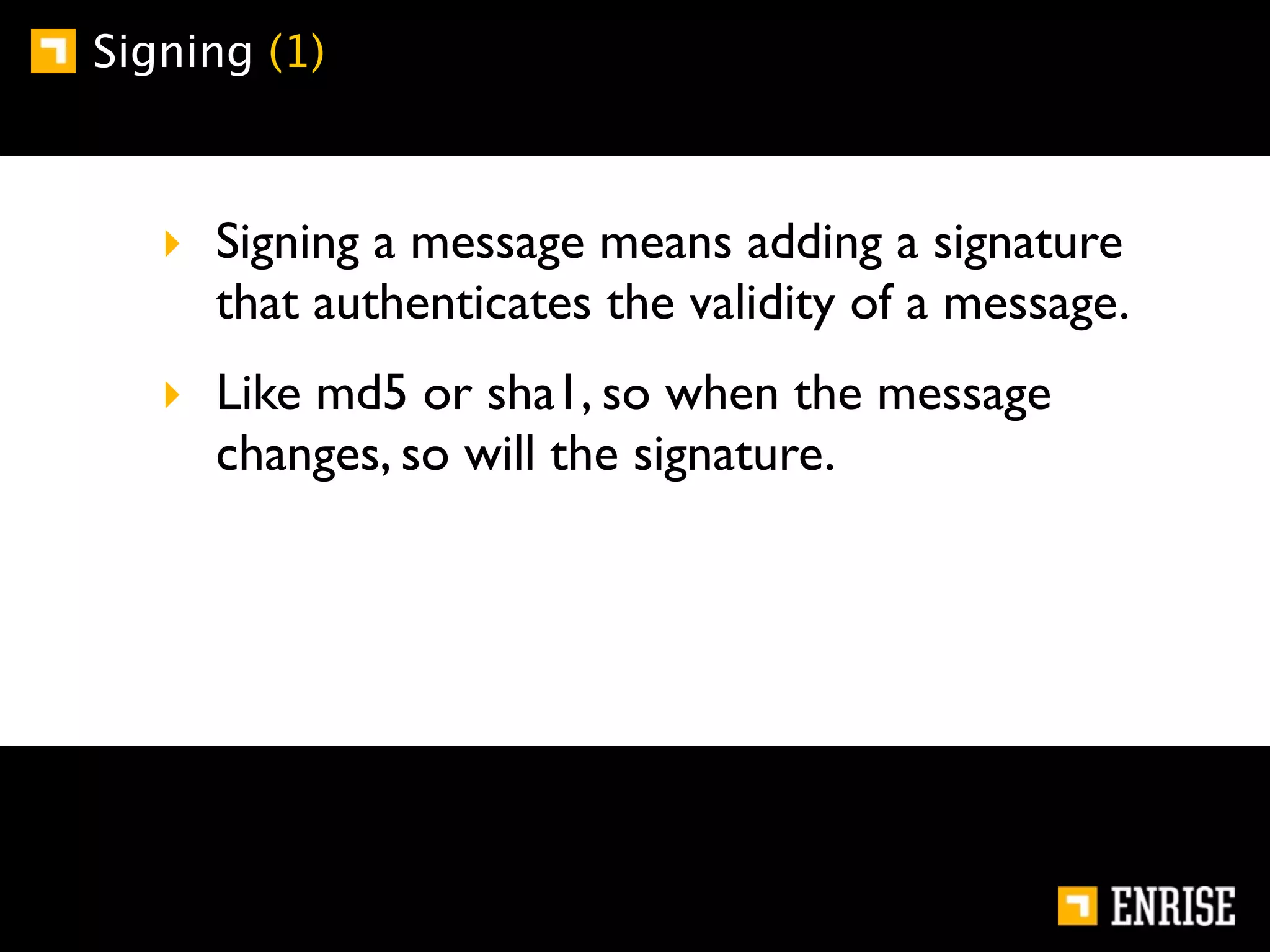 Signing (1)



   ‣ Signing a message means adding a signature
     that authenticates the validity of a message.
   ‣ Like md5 or sha1, so when the message
     changes, so will the signature.
 