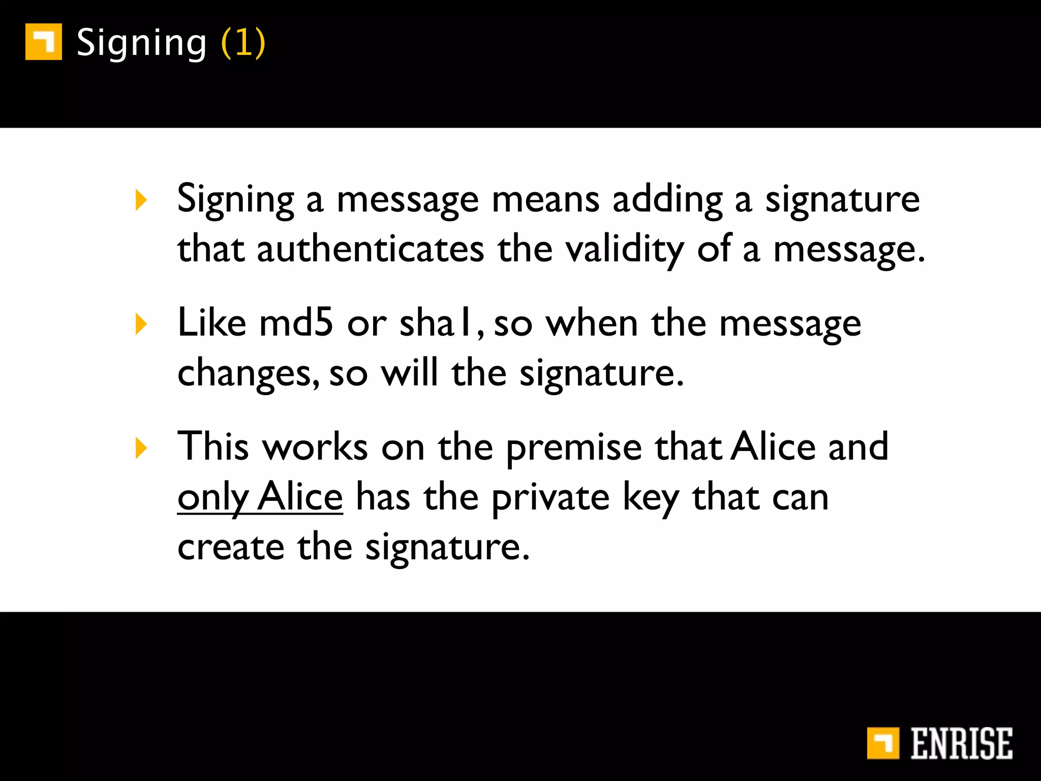 Signing (1)



   ‣ Signing a message means adding a signature
     that authenticates the validity of a message.
   ‣ Like md5 or sha1, so when the message
     changes, so will the signature.
   ‣ This works on the premise that Alice and
     only Alice has the private key that can
     create the signature.
 
