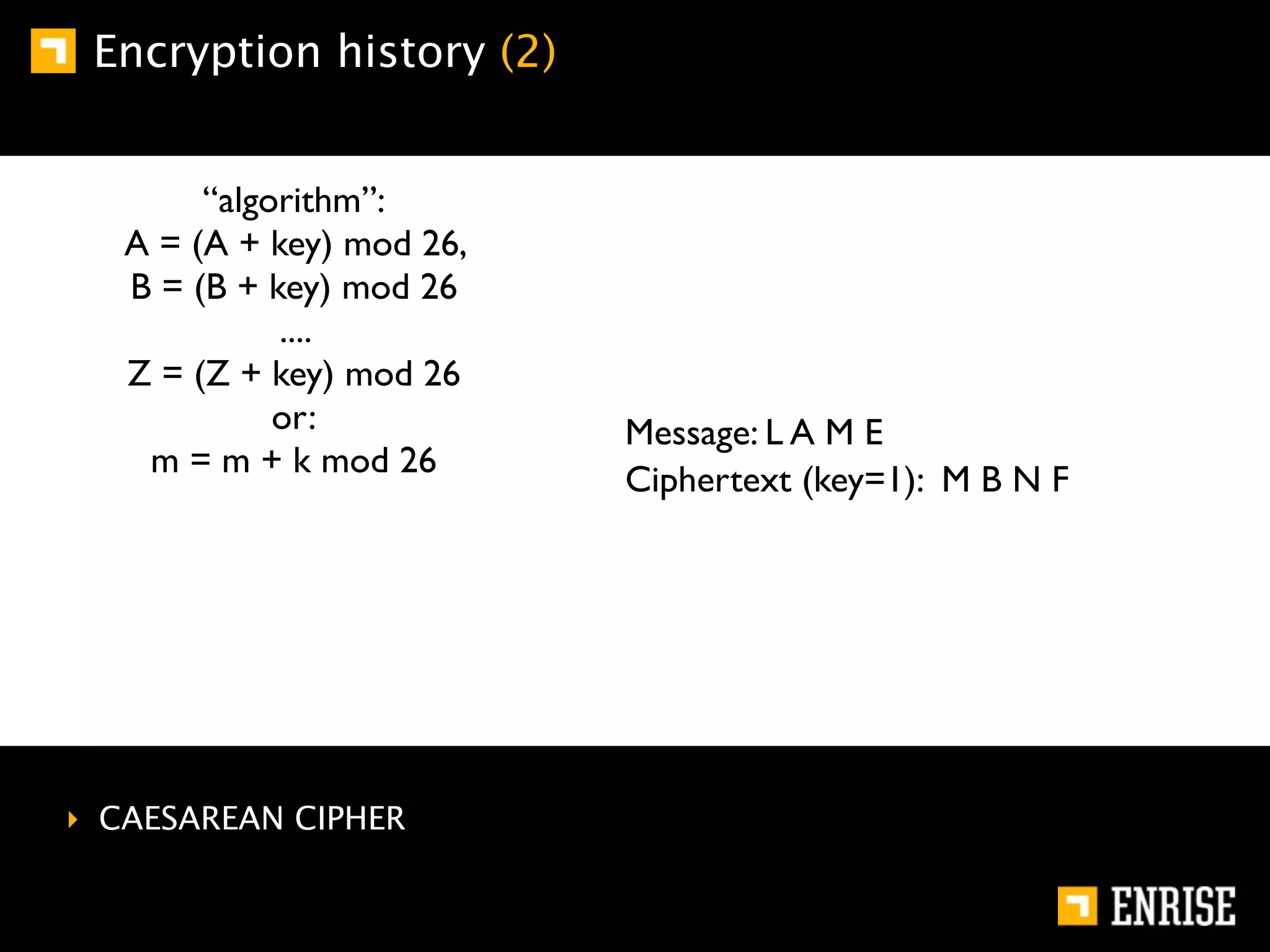Encryption history (2)


        “algorithm”:
   A = (A + key) mod 26,
   B = (B + key) mod 26
             ....
   Z = (Z + key) mod 26
             or:           Message: L A M E
    m = m + k mod 26
                           Ciphertext (key=1): M B N F




‣ CAESAREAN CIPHER
 