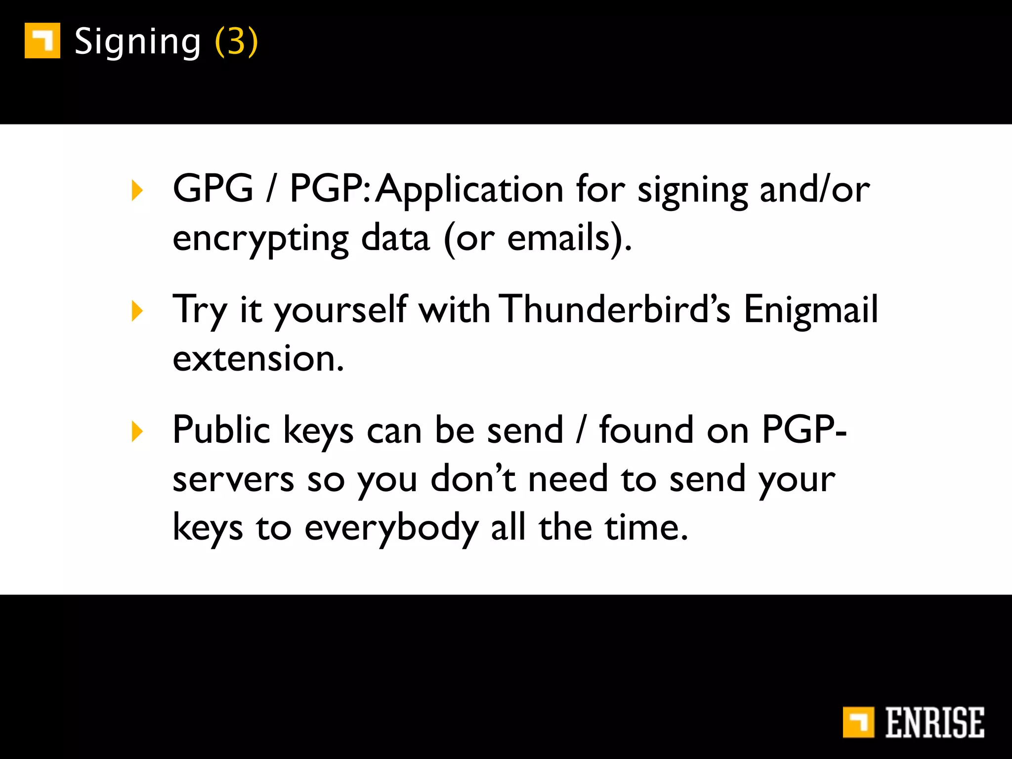 Signing (3)



   ‣ GPG / PGP: Application for signing and/or
     encrypting data (or emails).
   ‣ Try it yourself with Thunderbird’s Enigmail
     extension.
   ‣ Public keys can be send / found on PGP-
     servers so you don’t need to send your
     keys to everybody all the time.
 