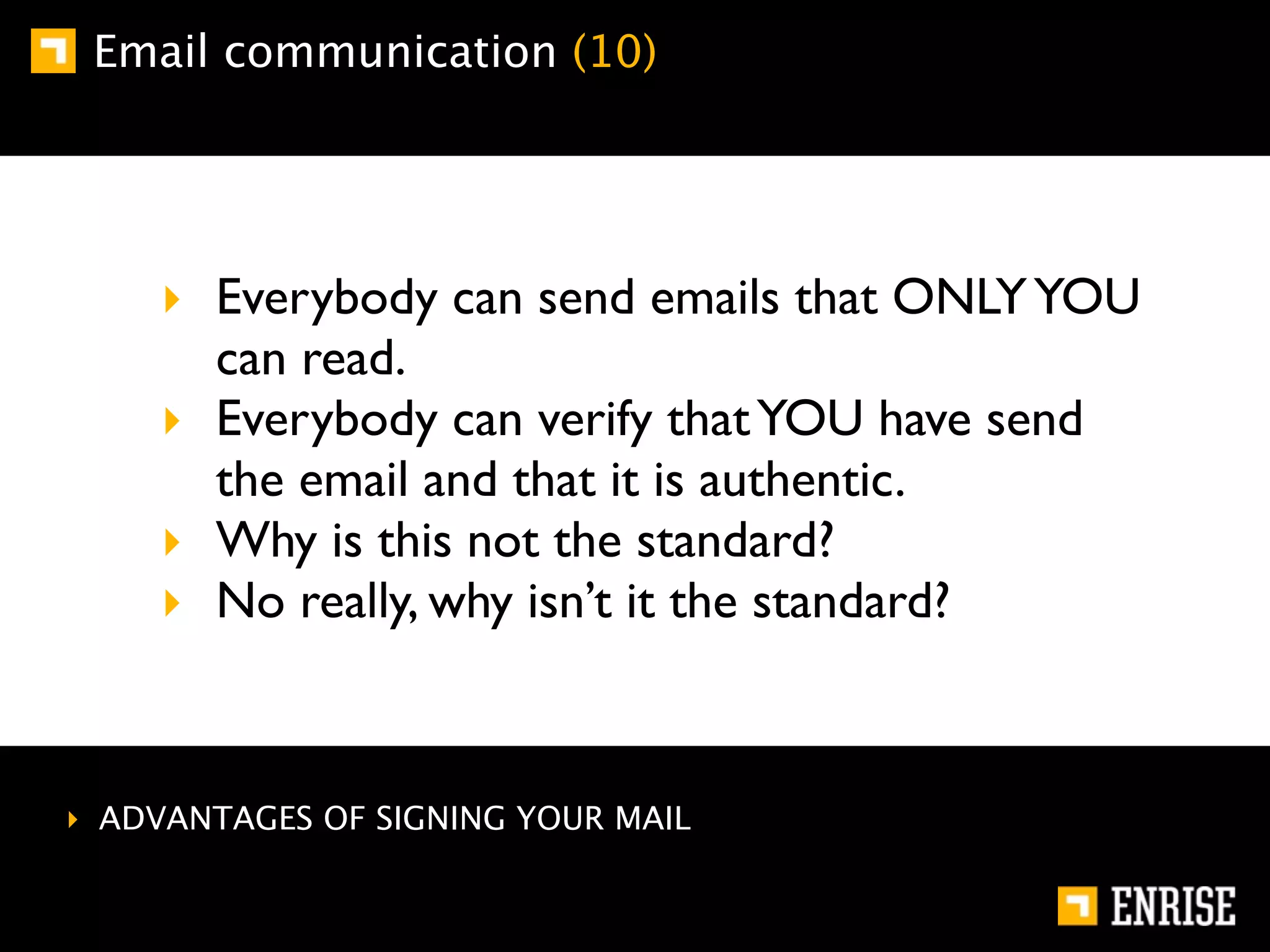 Email communication (10)




    ‣ Everybody can send emails that ONLY YOU
      can read.
    ‣ Everybody can verify that YOU have send
      the email and that it is authentic.
    ‣ Why is this not the standard?
    ‣ No really, why isn’t it the standard?



‣ ADVANTAGES OF SIGNING YOUR MAIL
 