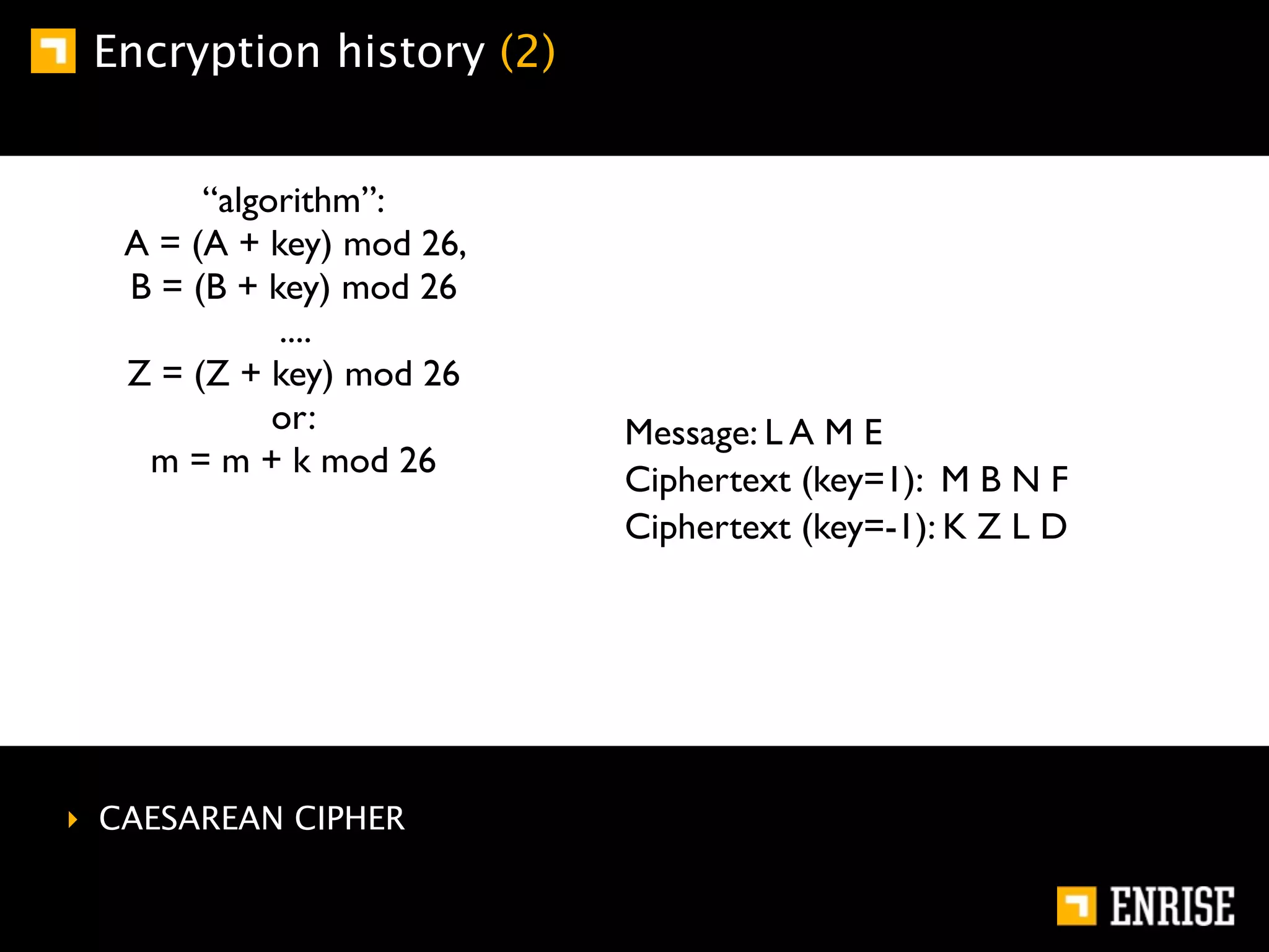 Encryption history (2)


        “algorithm”:
   A = (A + key) mod 26,
   B = (B + key) mod 26
             ....
   Z = (Z + key) mod 26
             or:           Message: L A M E
    m = m + k mod 26
                           Ciphertext (key=1): M B N F
                           Ciphertext (key=-1): K Z L D




‣ CAESAREAN CIPHER
 
