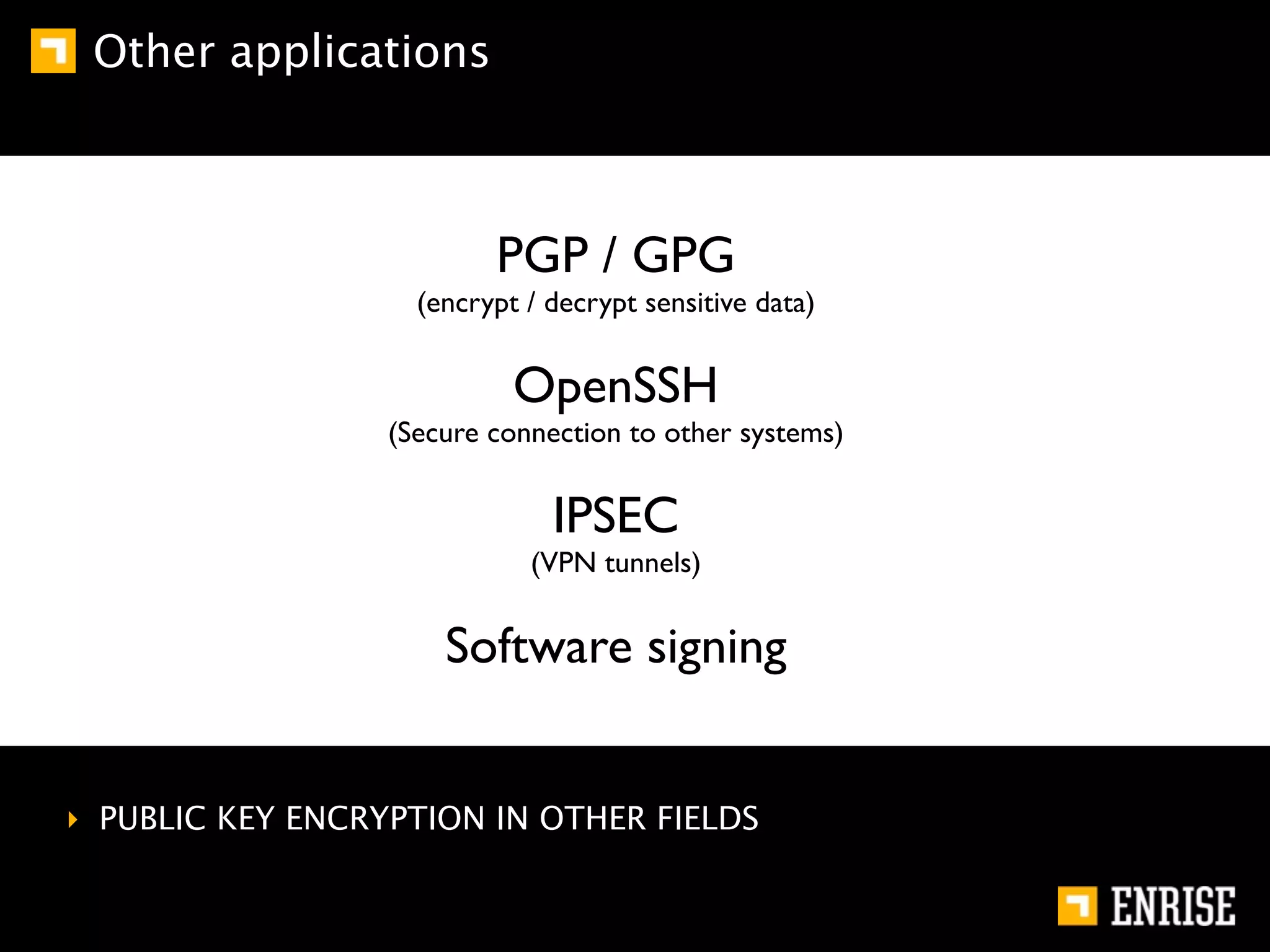 Other applications



                          PGP / GPG
                    (encrypt / decrypt sensitive data)


                            OpenSSH
                  (Secure connection to other systems)


                               IPSEC
                             (VPN tunnels)


                      Software signing


‣ PUBLIC KEY ENCRYPTION IN OTHER FIELDS
 
