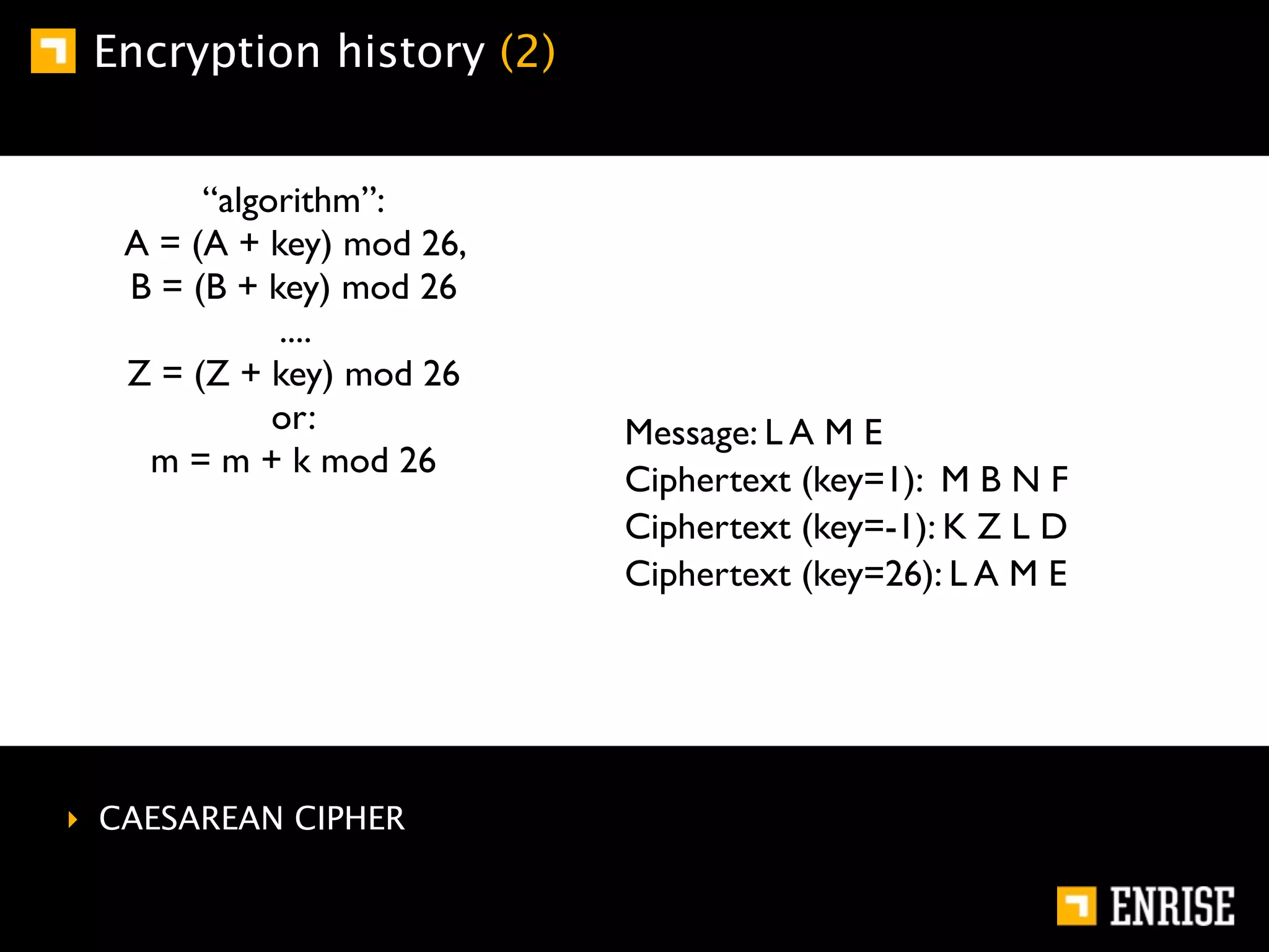 Encryption history (2)


        “algorithm”:
   A = (A + key) mod 26,
   B = (B + key) mod 26
             ....
   Z = (Z + key) mod 26
             or:           Message: L A M E
    m = m + k mod 26
                           Ciphertext (key=1): M B N F
                           Ciphertext (key=-1): K Z L D
                           Ciphertext (key=26): L A M E




‣ CAESAREAN CIPHER
 