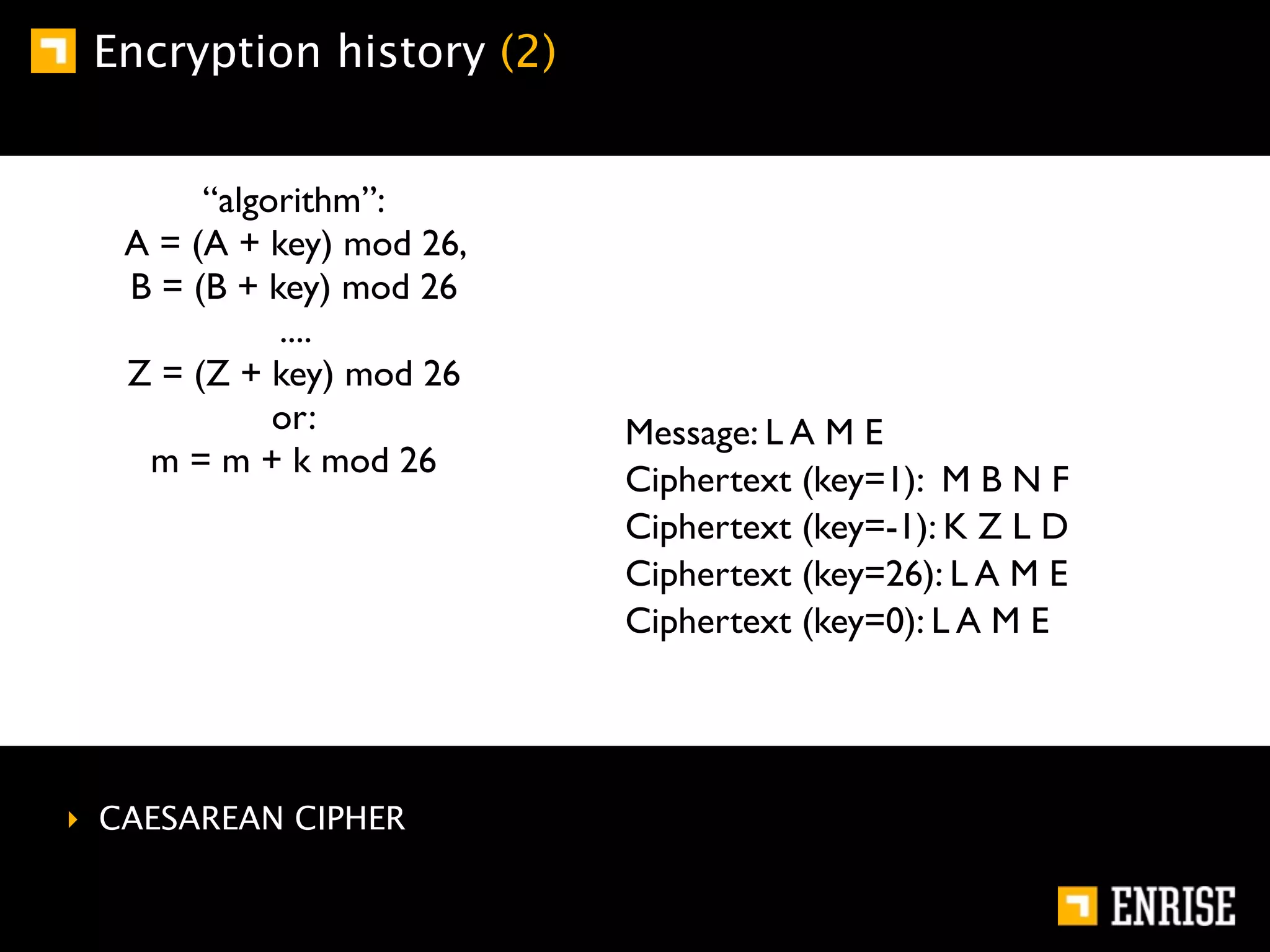 Encryption history (2)


        “algorithm”:
   A = (A + key) mod 26,
   B = (B + key) mod 26
             ....
   Z = (Z + key) mod 26
             or:           Message: L A M E
    m = m + k mod 26
                           Ciphertext (key=1): M B N F
                           Ciphertext (key=-1): K Z L D
                           Ciphertext (key=26): L A M E
                           Ciphertext (key=0): L A M E




‣ CAESAREAN CIPHER
 