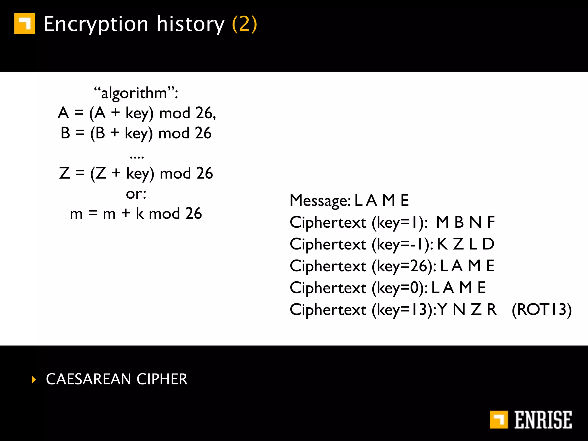 Encryption history (2)


        “algorithm”:
   A = (A + key) mod 26,
   B = (B + key) mod 26
             ....
   Z = (Z + key) mod 26
             or:           Message: L A M E
    m = m + k mod 26
                           Ciphertext (key=1): M B N F
                           Ciphertext (key=-1): K Z L D
                           Ciphertext (key=26): L A M E
                           Ciphertext (key=0): L A M E
                           Ciphertext (key=13):Y N Z R (ROT13)



‣ CAESAREAN CIPHER
 