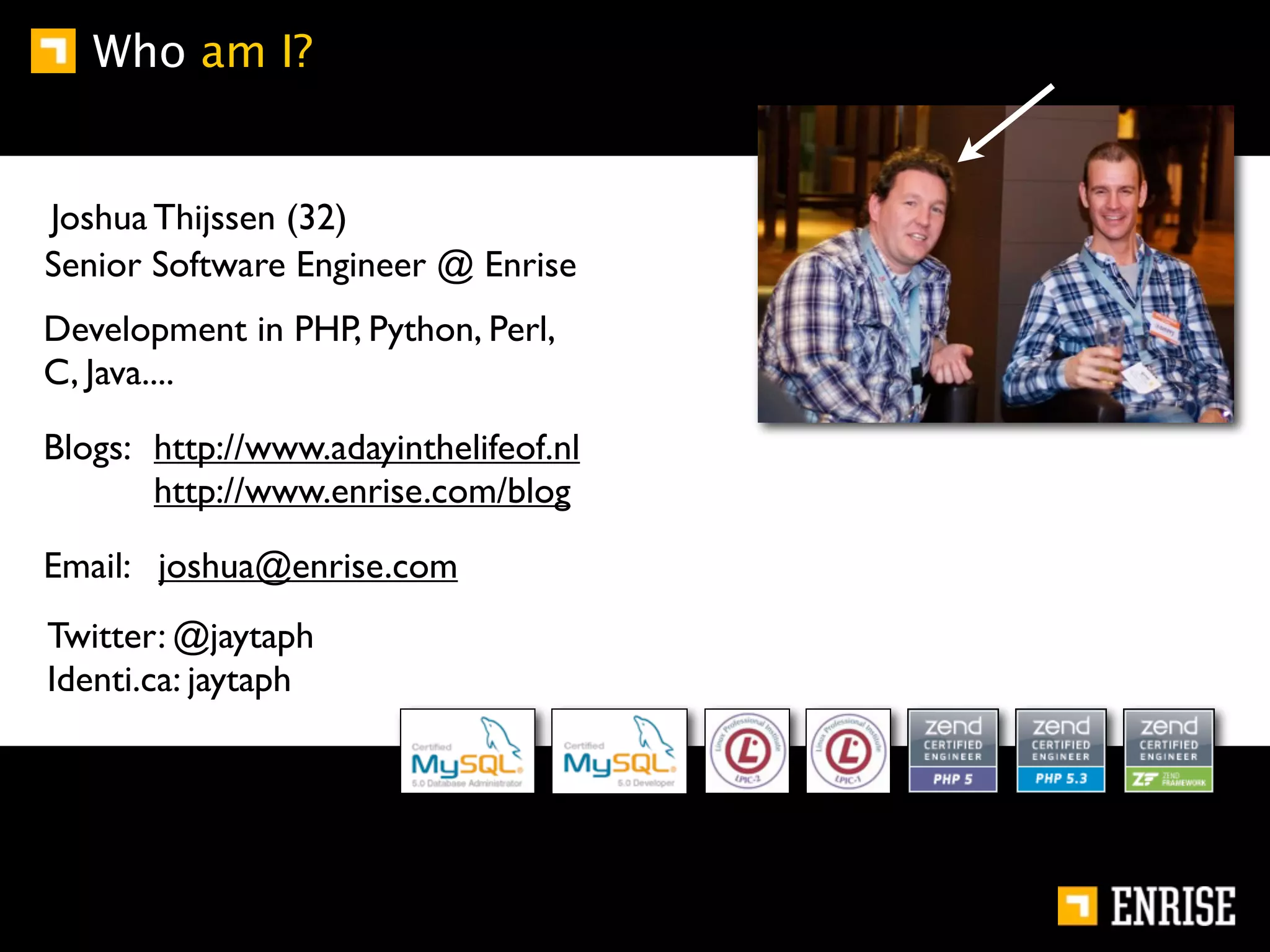 Who am I?


Joshua Thijssen (32)
Senior Software Engineer @ Enrise
Development in PHP, Python, Perl,
C, Java....

Blogs: http://www.adayinthelifeof.nl
       http://www.enrise.com/blog

Email: joshua@enrise.com
Twitter: @jaytaph
Identi.ca: jaytaph
 