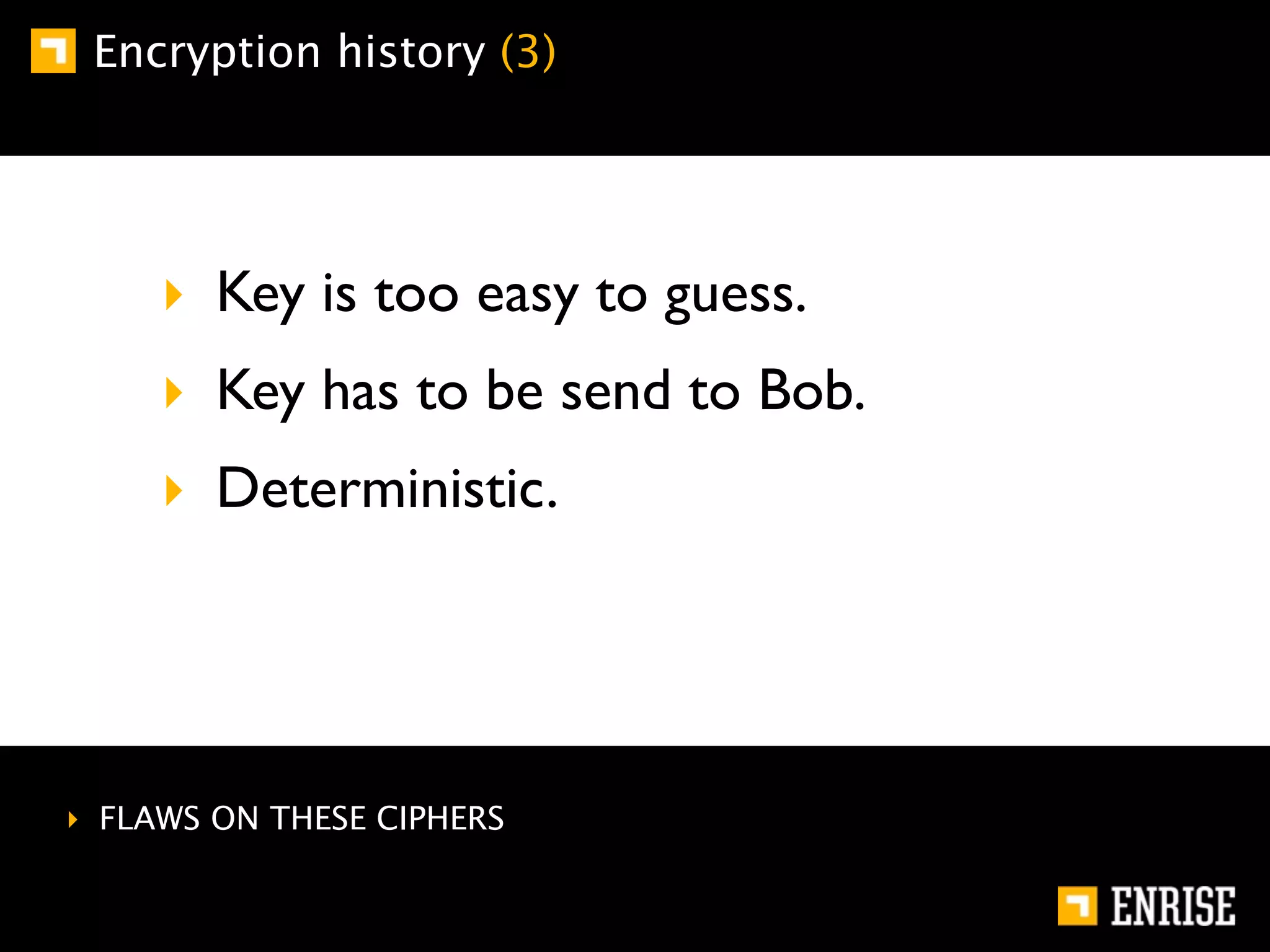 Encryption history (3)




     ‣ Key is too easy to guess.
     ‣ Key has to be send to Bob.
     ‣ Deterministic.




‣ FLAWS ON THESE CIPHERS
 
