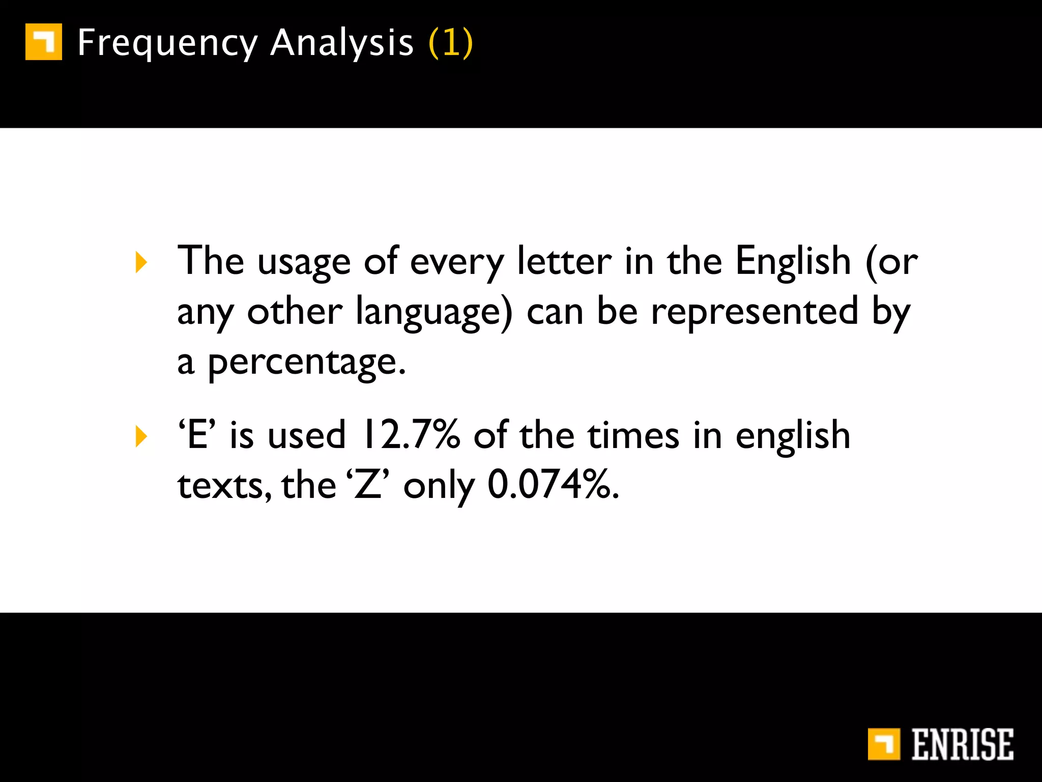 Frequency Analysis (1)




   ‣ The usage of every letter in the English (or
     any other language) can be represented by
     a percentage.
   ‣ ‘E’ is used 12.7% of the times in english
     texts, the ‘Z’ only 0.074%.
 