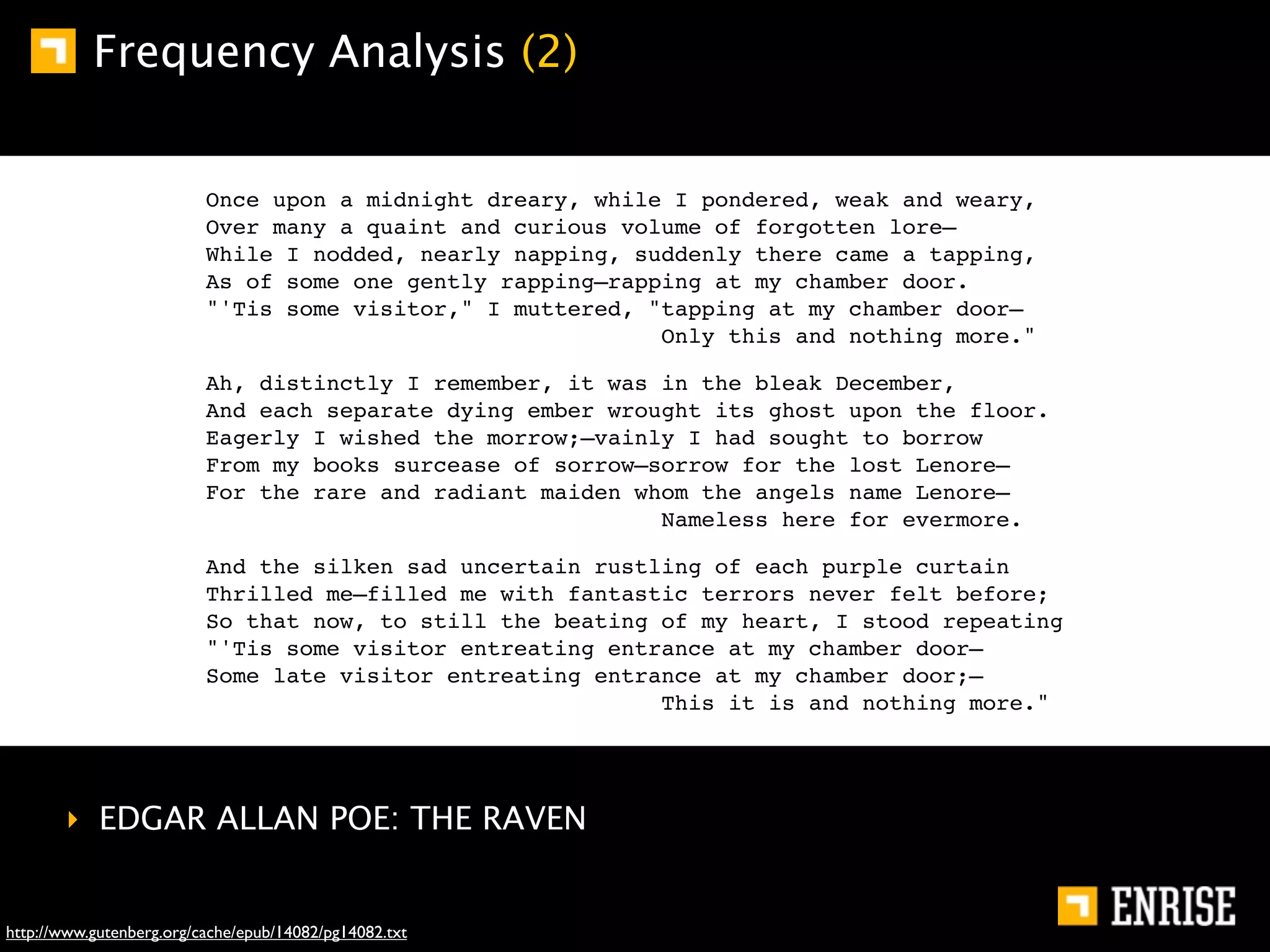 Frequency Analysis (2)


                          Once upon a midnight dreary, while I pondered, weak and weary,
                          Over many a quaint and curious volume of forgotten lore—
                          While I nodded, nearly napping, suddenly there came a tapping,
                          As of some one gently rapping—rapping at my chamber door.
                          "'Tis some visitor," I muttered, "tapping at my chamber door—
                                                            Only this and nothing more."

                          Ah, distinctly I remember, it was in the bleak December,
                          And each separate dying ember wrought its ghost upon the floor.
                          Eagerly I wished the morrow;—vainly I had sought to borrow
                          From my books surcease of sorrow—sorrow for the lost Lenore—
                          For the rare and radiant maiden whom the angels name Lenore—
                                                            Nameless here for evermore.

                          And the silken sad uncertain rustling of each purple curtain
                          Thrilled me—filled me with fantastic terrors never felt before;
                          So that now, to still the beating of my heart, I stood repeating
                          "'Tis some visitor entreating entrance at my chamber door—
                          Some late visitor entreating entrance at my chamber door;—
                                                            This it is and nothing more."




       ‣ EDGAR ALLAN POE: THE RAVEN


http://www.gutenberg.org/cache/epub/14082/pg14082.txt
 