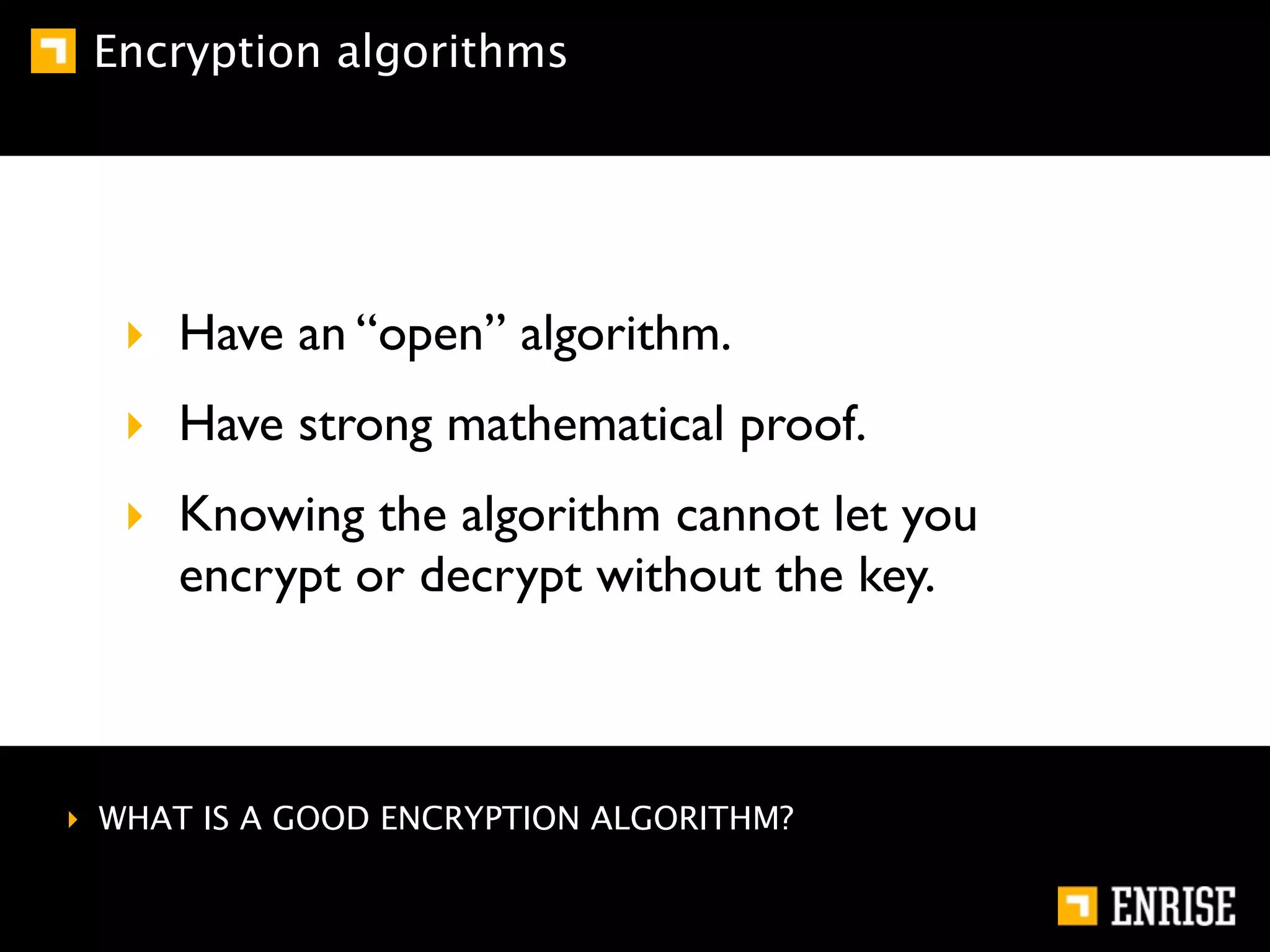 Encryption algorithms




  ‣ Have an “open” algorithm.
  ‣ Have strong mathematical proof.
  ‣ Knowing the algorithm cannot let you
    encrypt or decrypt without the key.



‣ WHAT IS A GOOD ENCRYPTION ALGORITHM?
 
