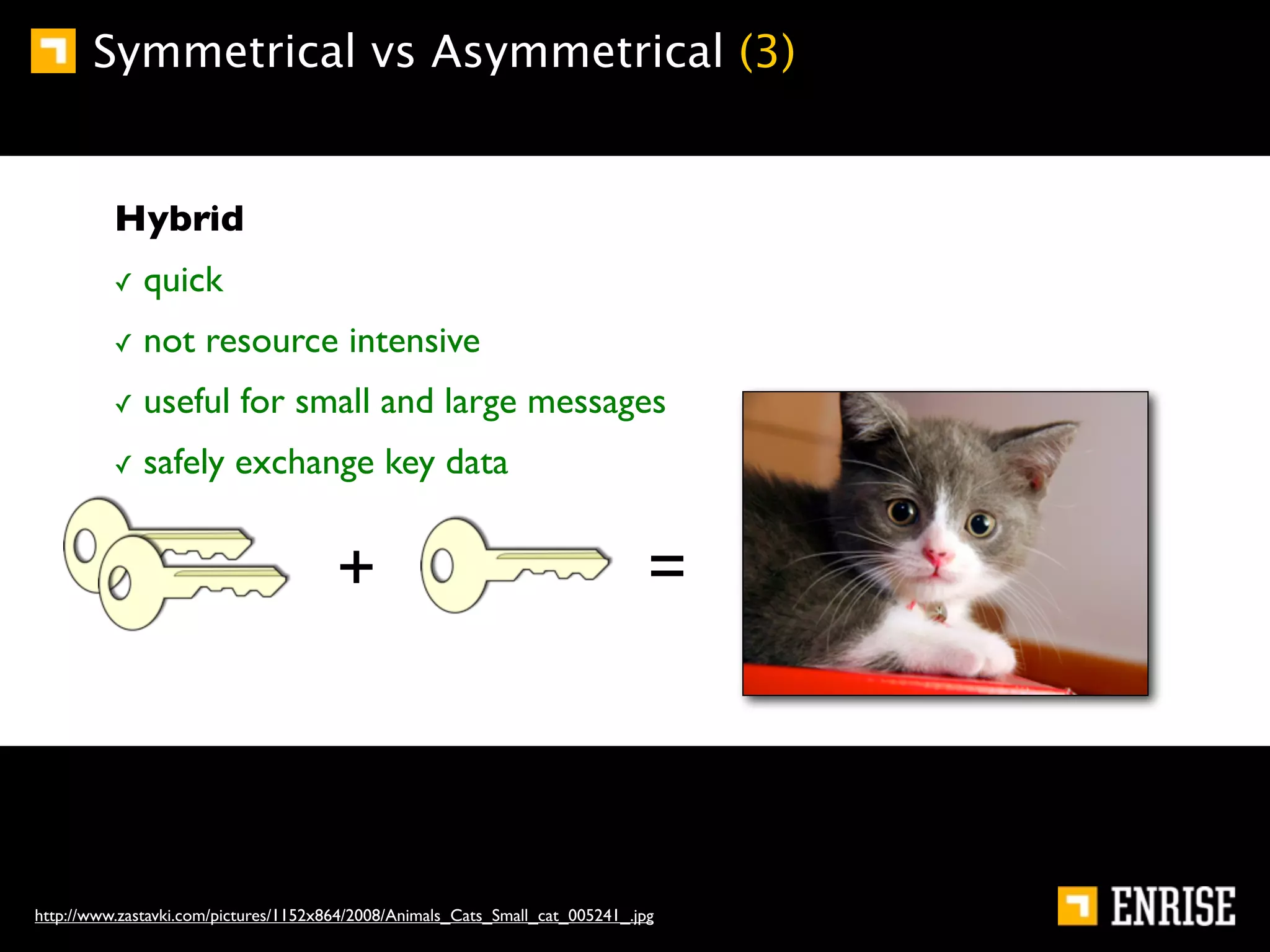 Symmetrical vs Asymmetrical (3)


          Hybrid
          ✓   quick
          ✓   not resource intensive
          ✓   useful for small and large messages
          ✓   safely exchange key data


                                       +                                        =



http://www.zastavki.com/pictures/1152x864/2008/Animals_Cats_Small_cat_005241_.jpg
 
