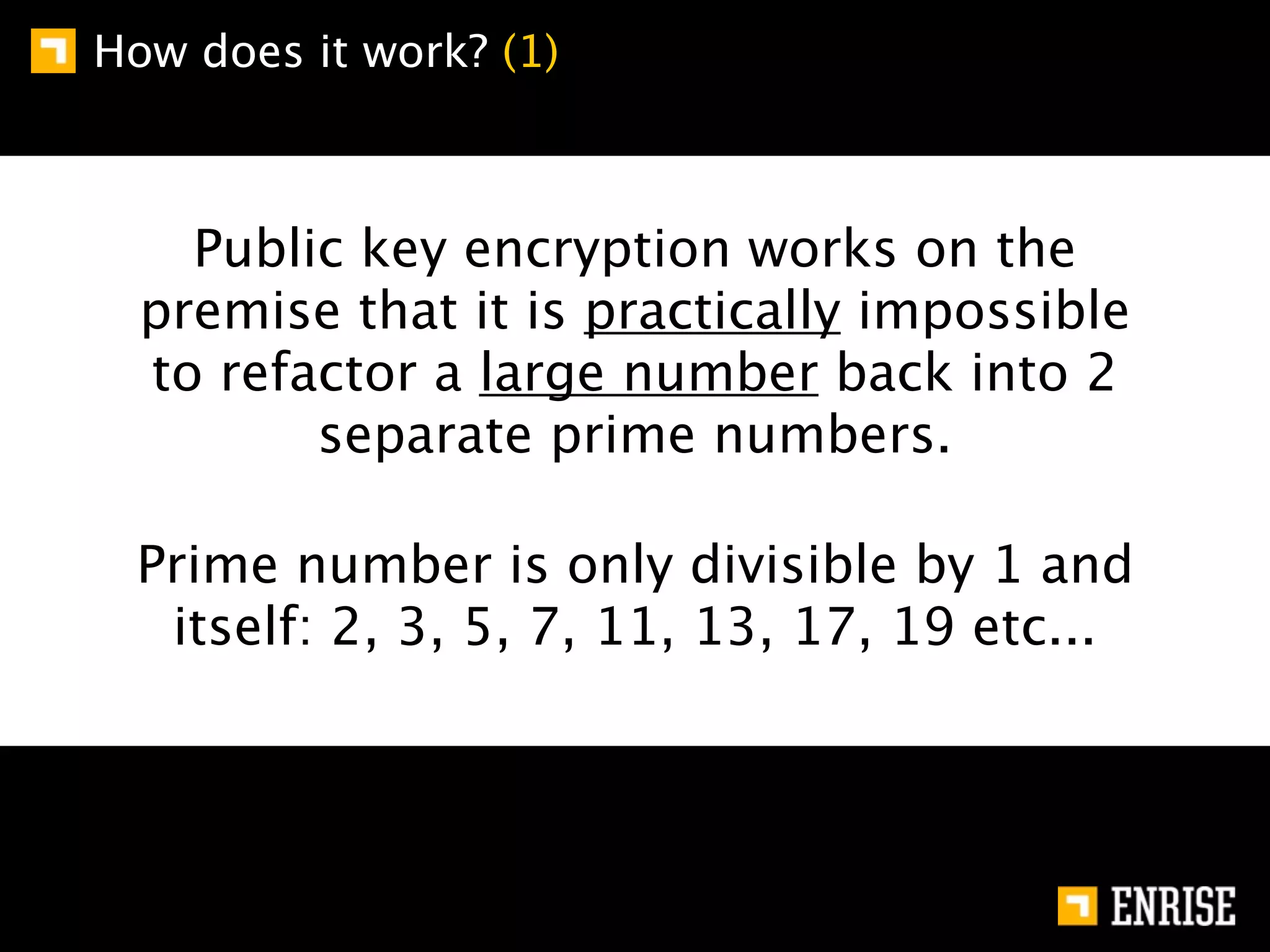 How does it work? (1)



    Public key encryption works on the
  premise that it is practically impossible
  to refactor a large number back into 2
         separate prime numbers.

 Prime number is only divisible by 1 and
  itself: 2, 3, 5, 7, 11, 13, 17, 19 etc...
 