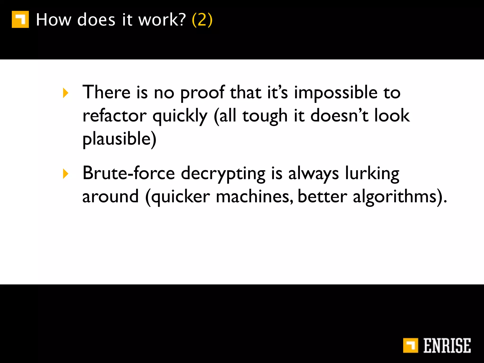 How does it work? (2)



   ‣ There is no proof that it’s impossible to
     refactor quickly (all tough it doesn’t look
     plausible)
   ‣ Brute-force decrypting is always lurking
     around (quicker machines, better algorithms).
 