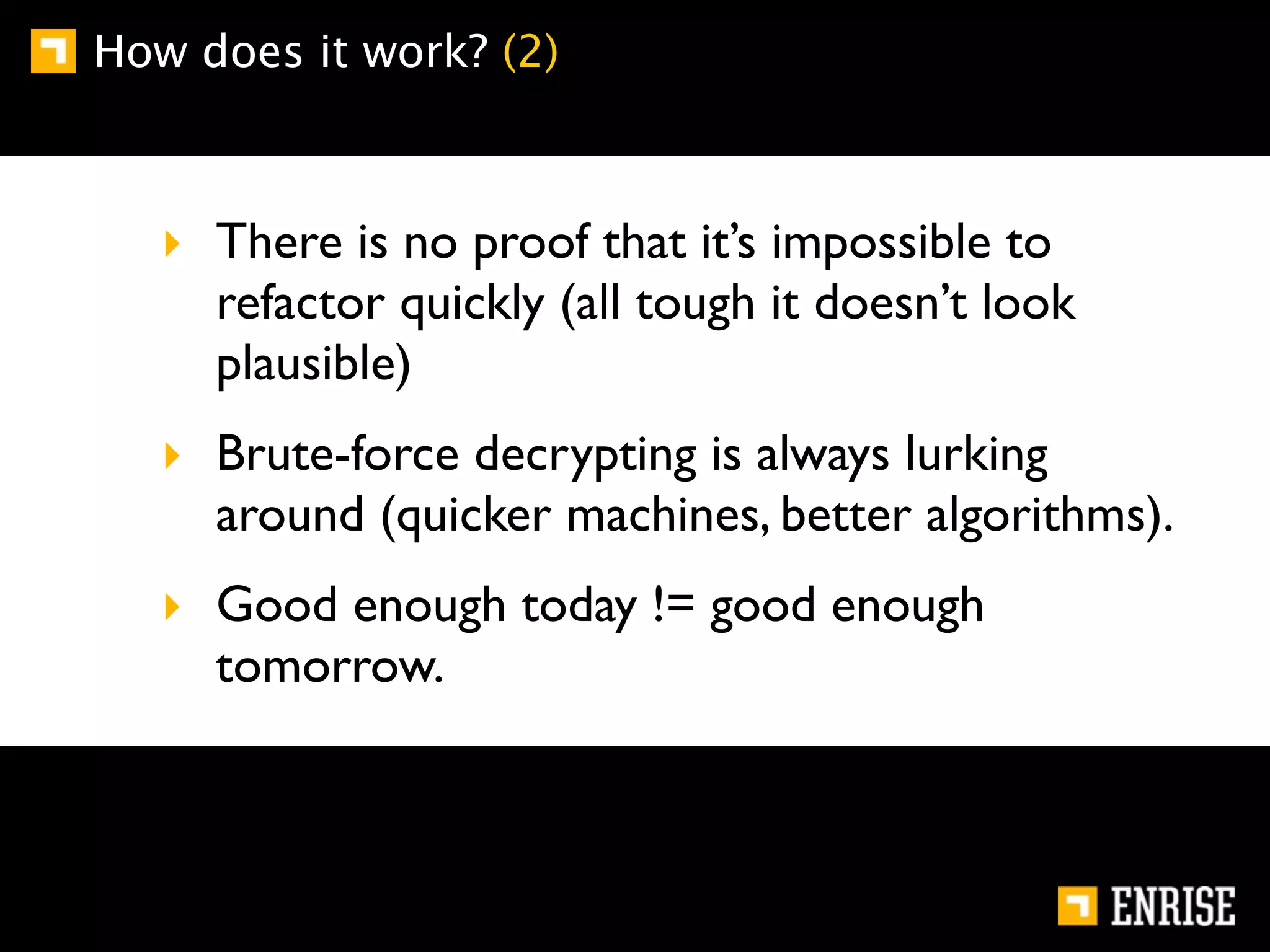 How does it work? (2)



   ‣ There is no proof that it’s impossible to
     refactor quickly (all tough it doesn’t look
     plausible)
   ‣ Brute-force decrypting is always lurking
     around (quicker machines, better algorithms).
   ‣ Good enough today != good enough
     tomorrow.
 