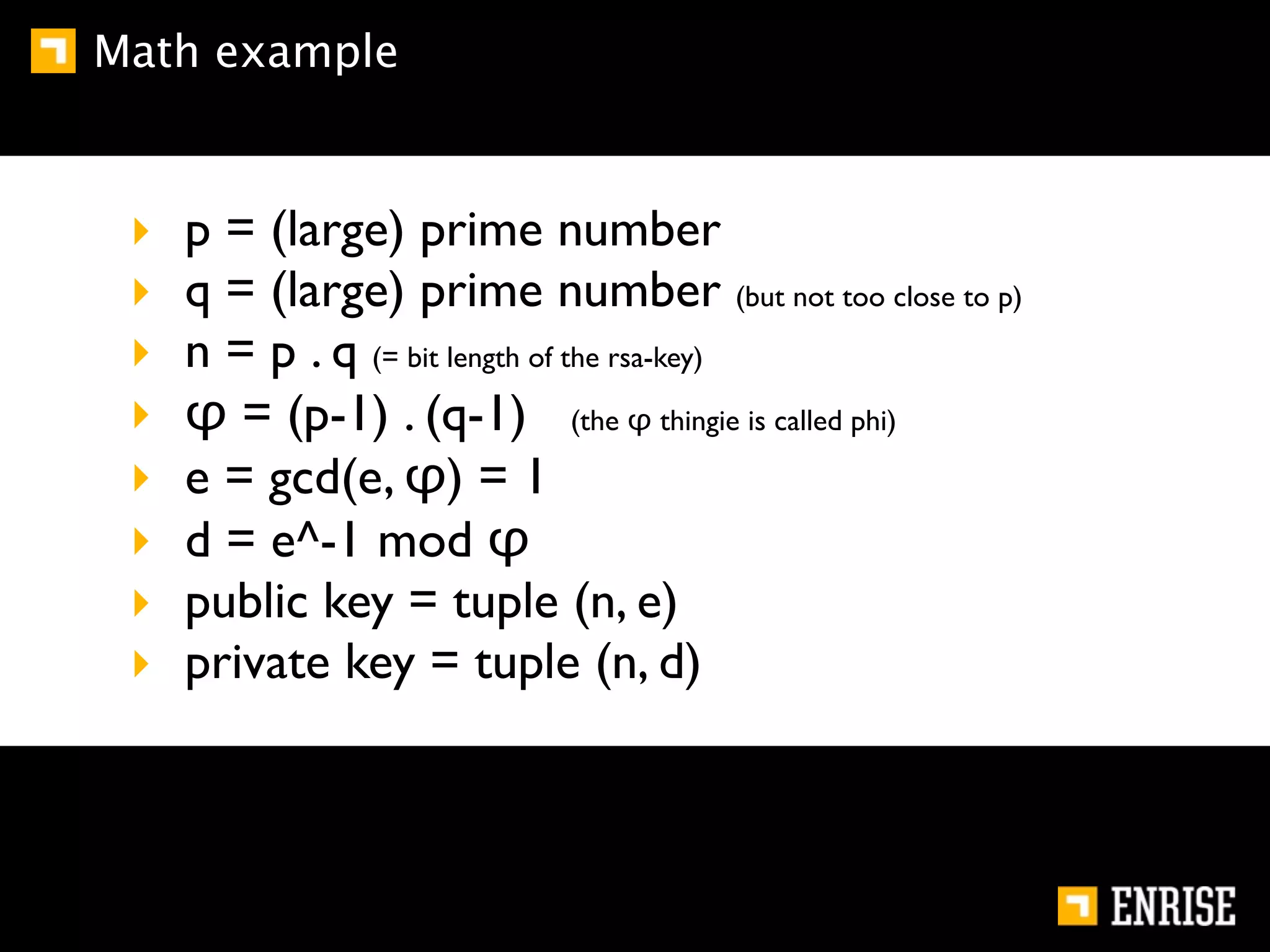 Math example



 ‣   p = (large) prime number
 ‣   q = (large) prime number (but not too close to p)
 ‣   n = p . q (= bit length of the rsa-key)
 ‣   φ = (p-1) . (q-1) (the φ thingie is called phi)
 ‣   e = gcd(e, φ) = 1
 ‣   d = e^-1 mod φ
 ‣   public key = tuple (n, e)
 ‣   private key = tuple (n, d)
 