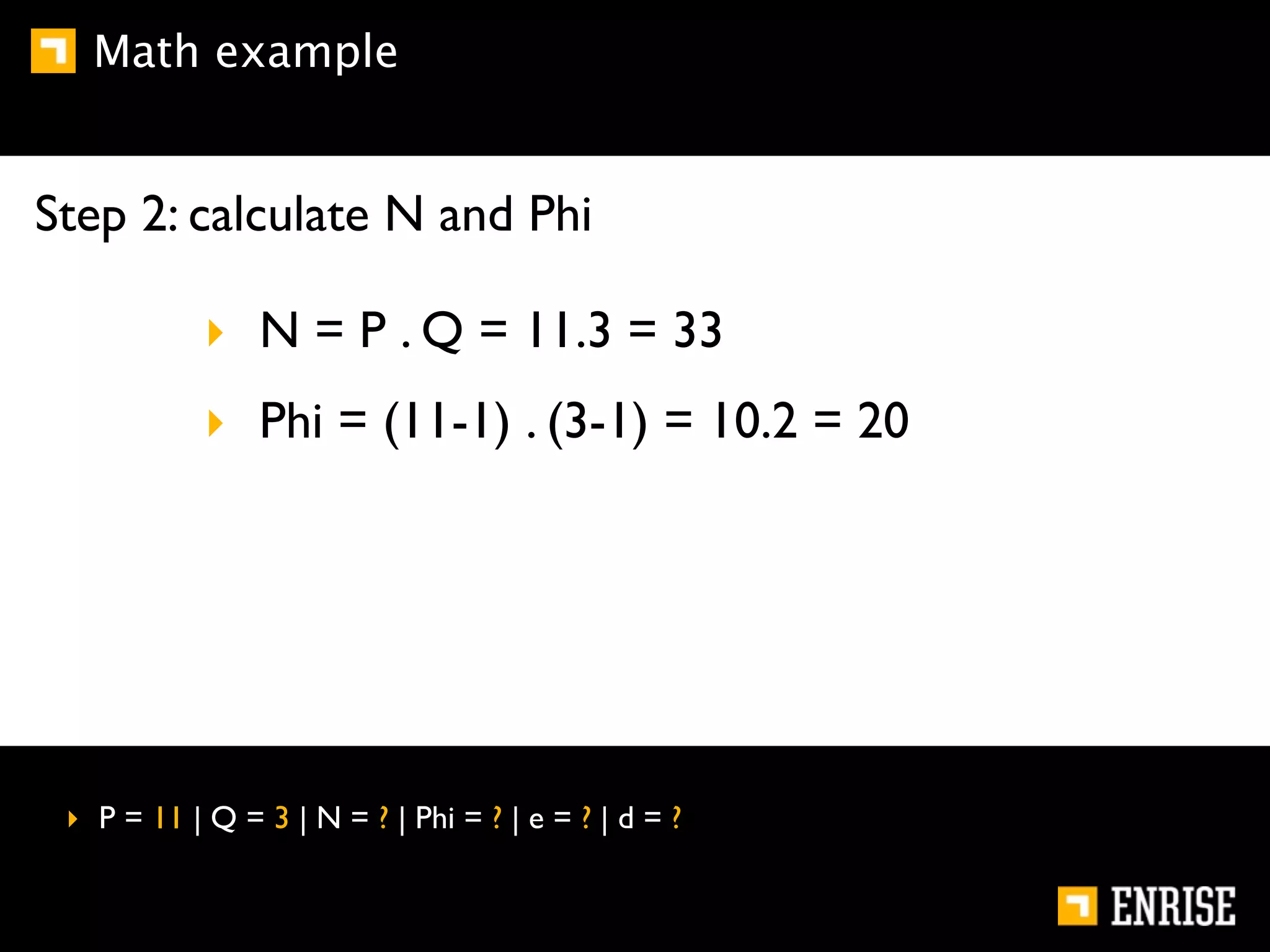 Math example


Step 2: calculate N and Phi

            ‣ N = P . Q = 11.3 = 33
            ‣ Phi = (11-1) . (3-1) = 10.2 = 20




 ‣ P = 11 | Q = 3 | N = ? | Phi = ? | e = ? | d = ?
 