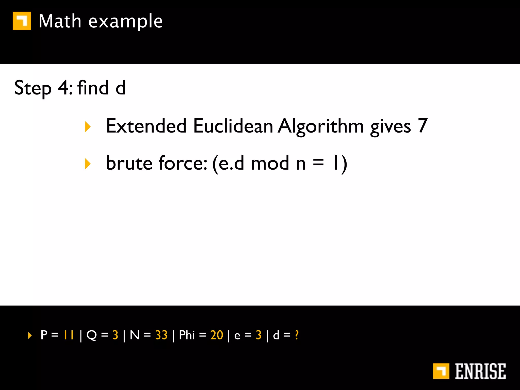 Math example


Step 4: ﬁnd d
           ‣ Extended Euclidean Algorithm gives 7
           ‣ brute force: (e.d mod n = 1)




 ‣ P = 11 | Q = 3 | N = 33 | Phi = 20 | e = 3 | d = ?
 