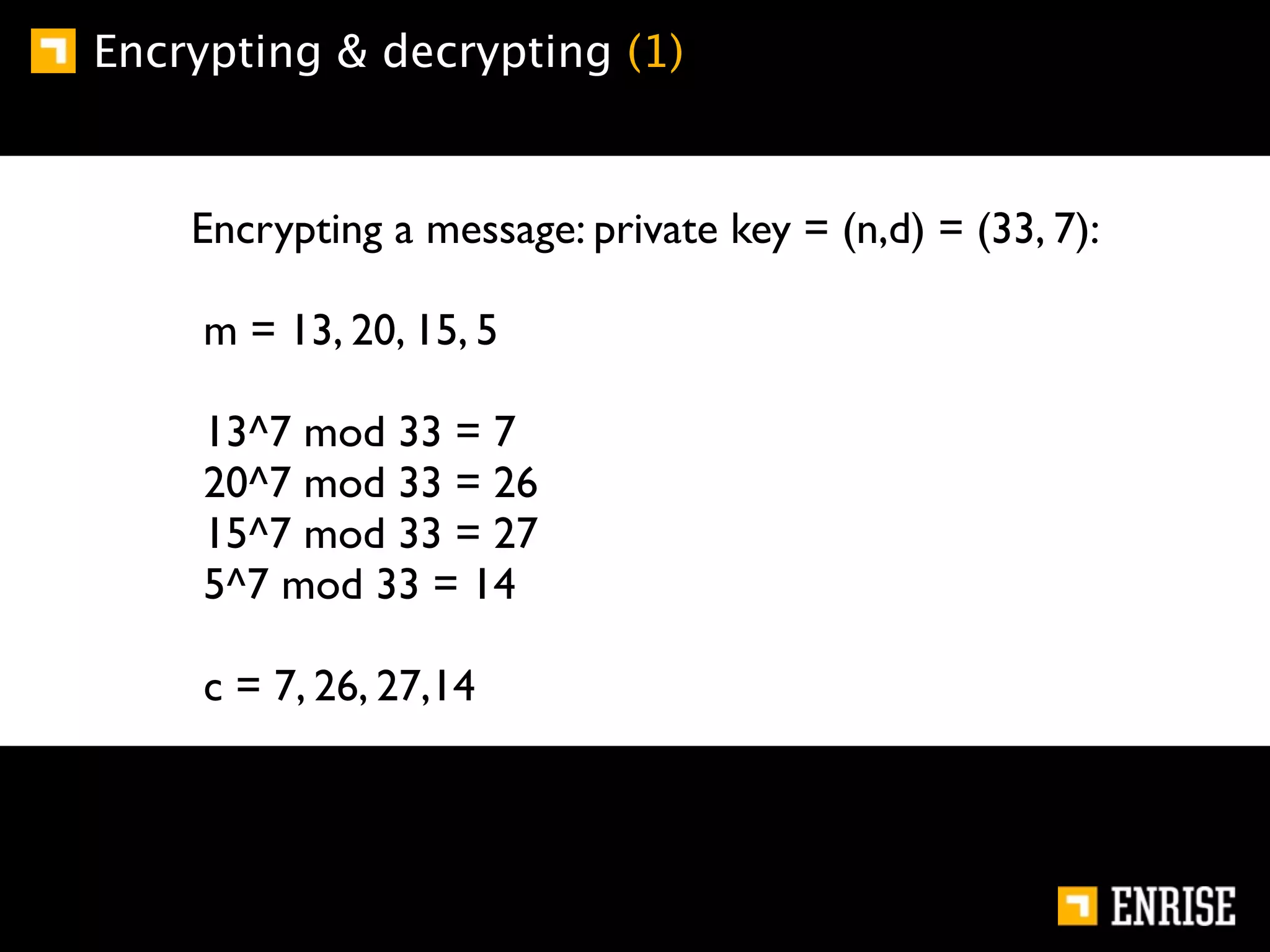 Encrypting & decrypting (1)


    Encrypting a message: private key = (n,d) = (33, 7):

     m = 13, 20, 15, 5

     13^7 mod 33 = 7
     20^7 mod 33 = 26
     15^7 mod 33 = 27
     5^7 mod 33 = 14

     c = 7, 26, 27,14
 