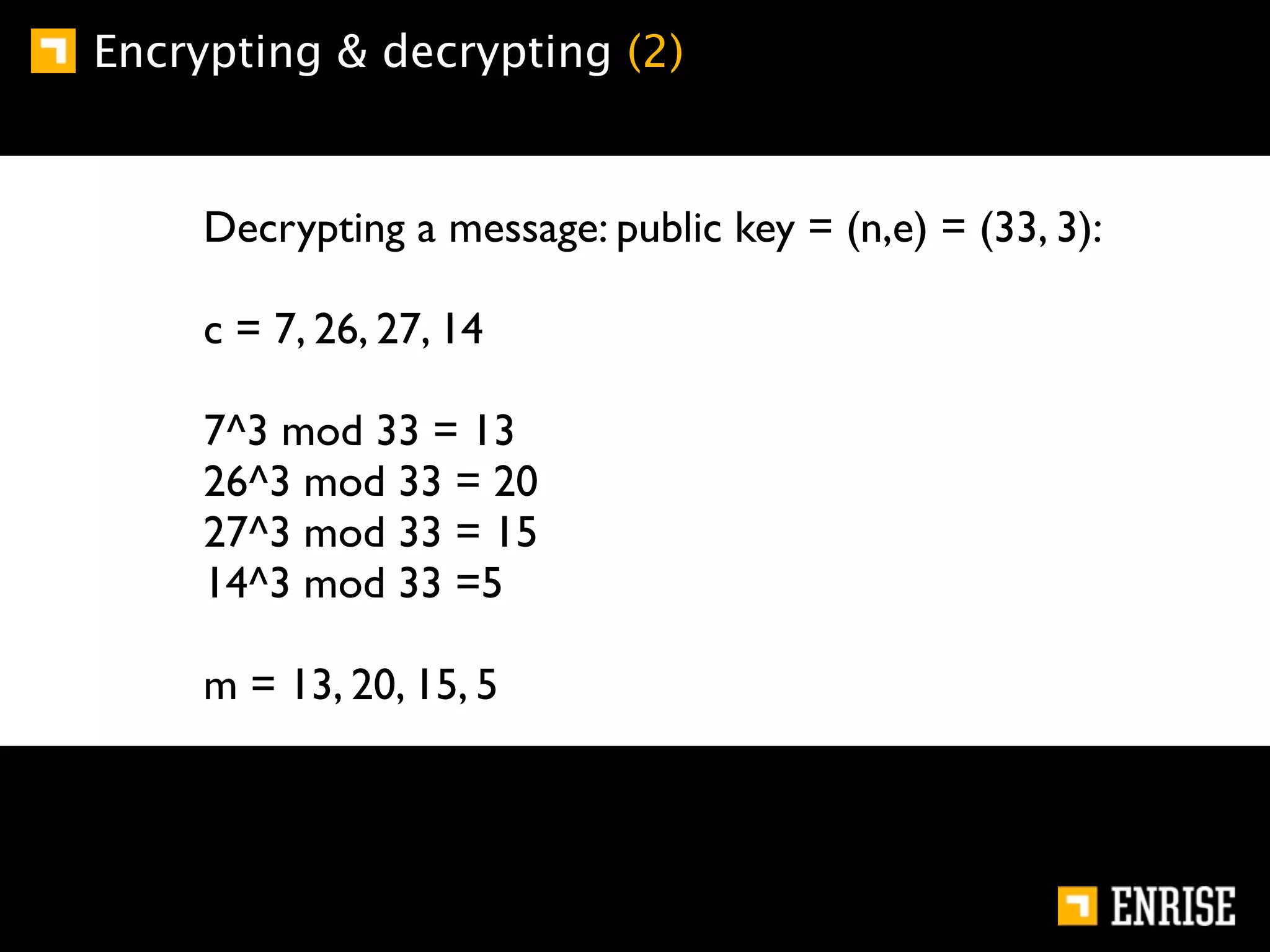 Encrypting & decrypting (2)


     Decrypting a message: public key = (n,e) = (33, 3):

     c = 7, 26, 27, 14

     7^3 mod 33 = 13
     26^3 mod 33 = 20
     27^3 mod 33 = 15
     14^3 mod 33 =5

     m = 13, 20, 15, 5
 