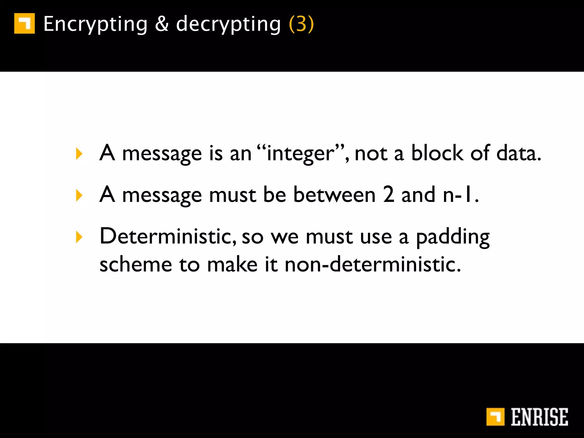 Encrypting & decrypting (3)




   ‣ A message is an “integer”, not a block of data.
   ‣ A message must be between 2 and n-1.
   ‣ Deterministic, so we must use a padding
     scheme to make it non-deterministic.
 