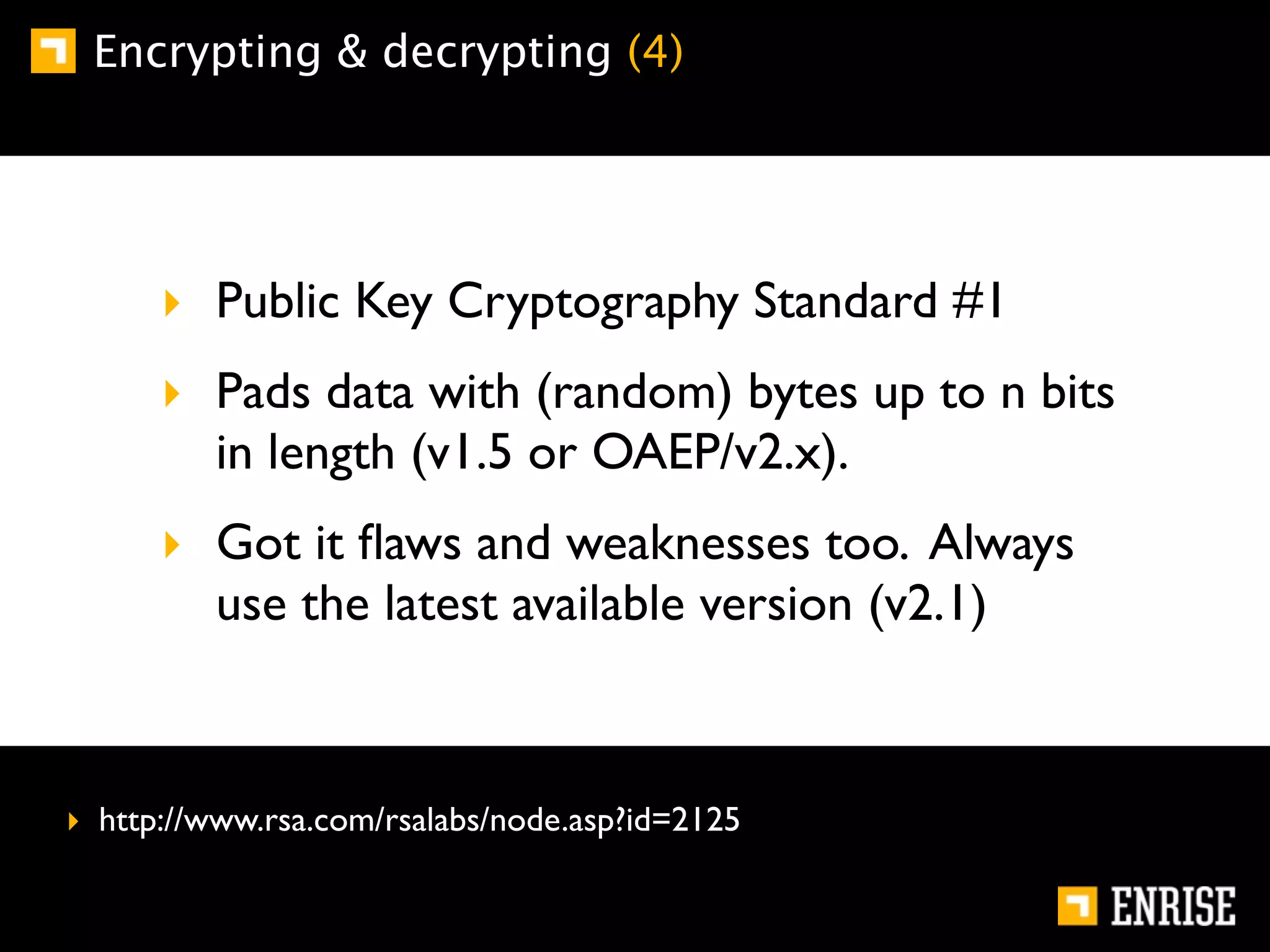 Encrypting & decrypting (4)




      ‣ Public Key Cryptography Standard #1
      ‣ Pads data with (random) bytes up to n bits
        in length (v1.5 or OAEP/v2.x).
      ‣ Got it ﬂaws and weaknesses too. Always
        use the latest available version (v2.1)



‣ http://www.rsa.com/rsalabs/node.asp?id=2125
 