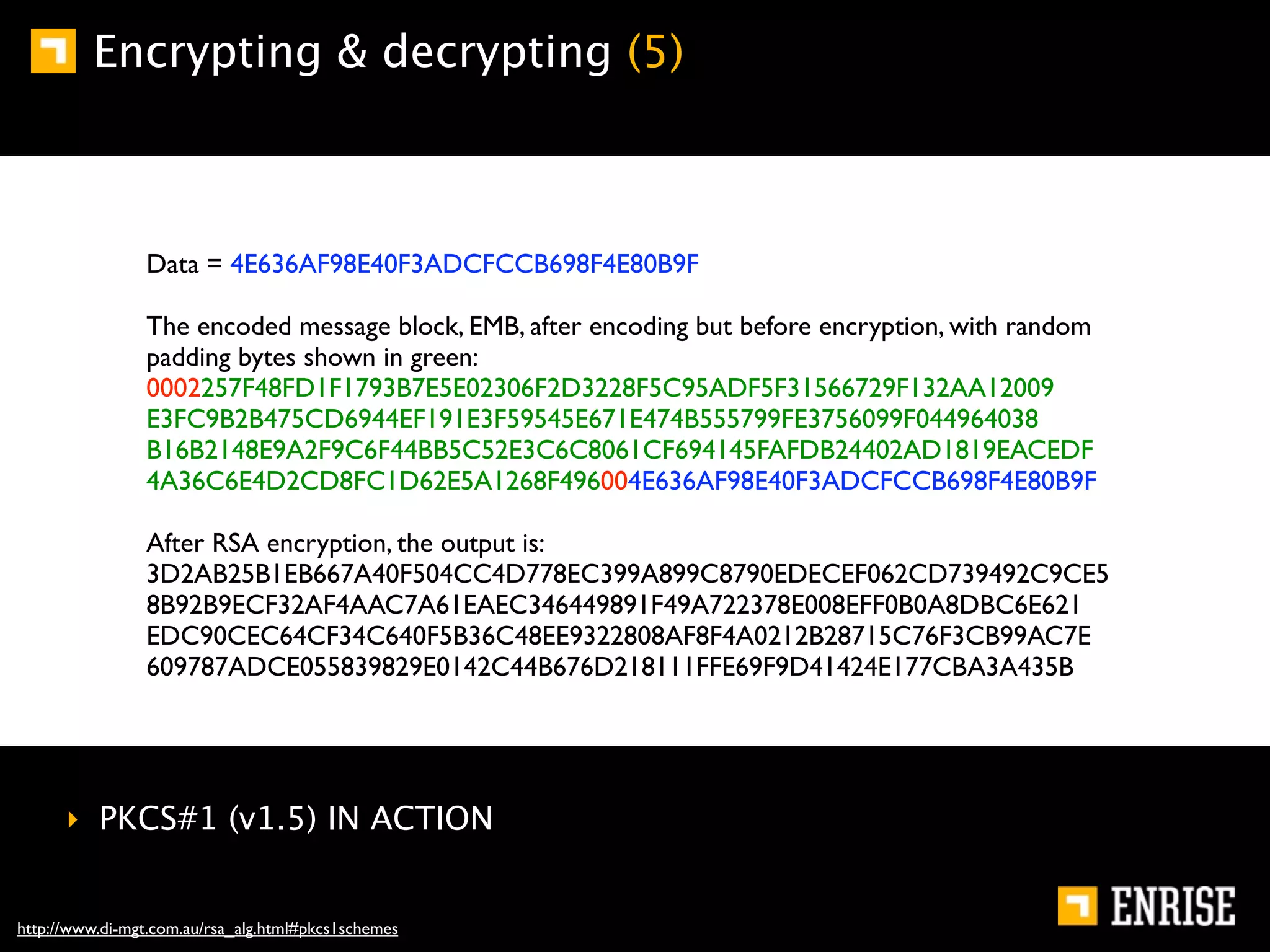 Encrypting & decrypting (5)



                Data = 4E636AF98E40F3ADCFCCB698F4E80B9F

                The encoded message block, EMB, after encoding but before encryption, with random
                padding bytes shown in green:
                0002257F48FD1F1793B7E5E02306F2D3228F5C95ADF5F31566729F132AA12009
                E3FC9B2B475CD6944EF191E3F59545E671E474B555799FE3756099F044964038
                B16B2148E9A2F9C6F44BB5C52E3C6C8061CF694145FAFDB24402AD1819EACEDF
                4A36C6E4D2CD8FC1D62E5A1268F496004E636AF98E40F3ADCFCCB698F4E80B9F

                After RSA encryption, the output is:
                3D2AB25B1EB667A40F504CC4D778EC399A899C8790EDECEF062CD739492C9CE5
                8B92B9ECF32AF4AAC7A61EAEC346449891F49A722378E008EFF0B0A8DBC6E621
                EDC90CEC64CF34C640F5B36C48EE9322808AF8F4A0212B28715C76F3CB99AC7E
                609787ADCE055839829E0142C44B676D218111FFE69F9D41424E177CBA3A435B




      ‣ PKCS#1 (v1.5) IN ACTION


http://www.di-mgt.com.au/rsa_alg.html#pkcs1schemes
 