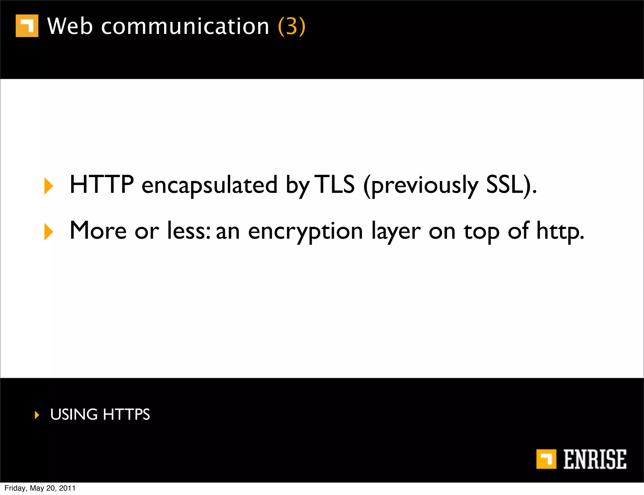 Web communication (3)




          ‣ HTTP encapsulated by TLS (previously SSL).
          ‣ More or less: an encryption layer on top of http.




        ‣ USING HTTPS



Friday, May 20, 2011
 