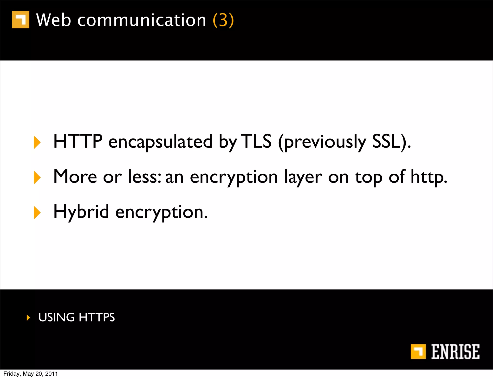 Web communication (3)




          ‣ HTTP encapsulated by TLS (previously SSL).
          ‣ More or less: an encryption layer on top of http.
          ‣ Hybrid encryption.



        ‣ USING HTTPS



Friday, May 20, 2011
 