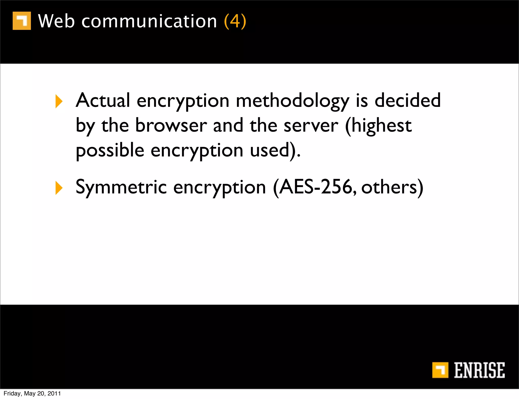 Web communication (4)



                 ‣ Actual encryption methodology is decided
                       by the browser and the server (highest
                       possible encryption used).
                 ‣ Symmetric encryption (AES-256, others)




Friday, May 20, 2011
 