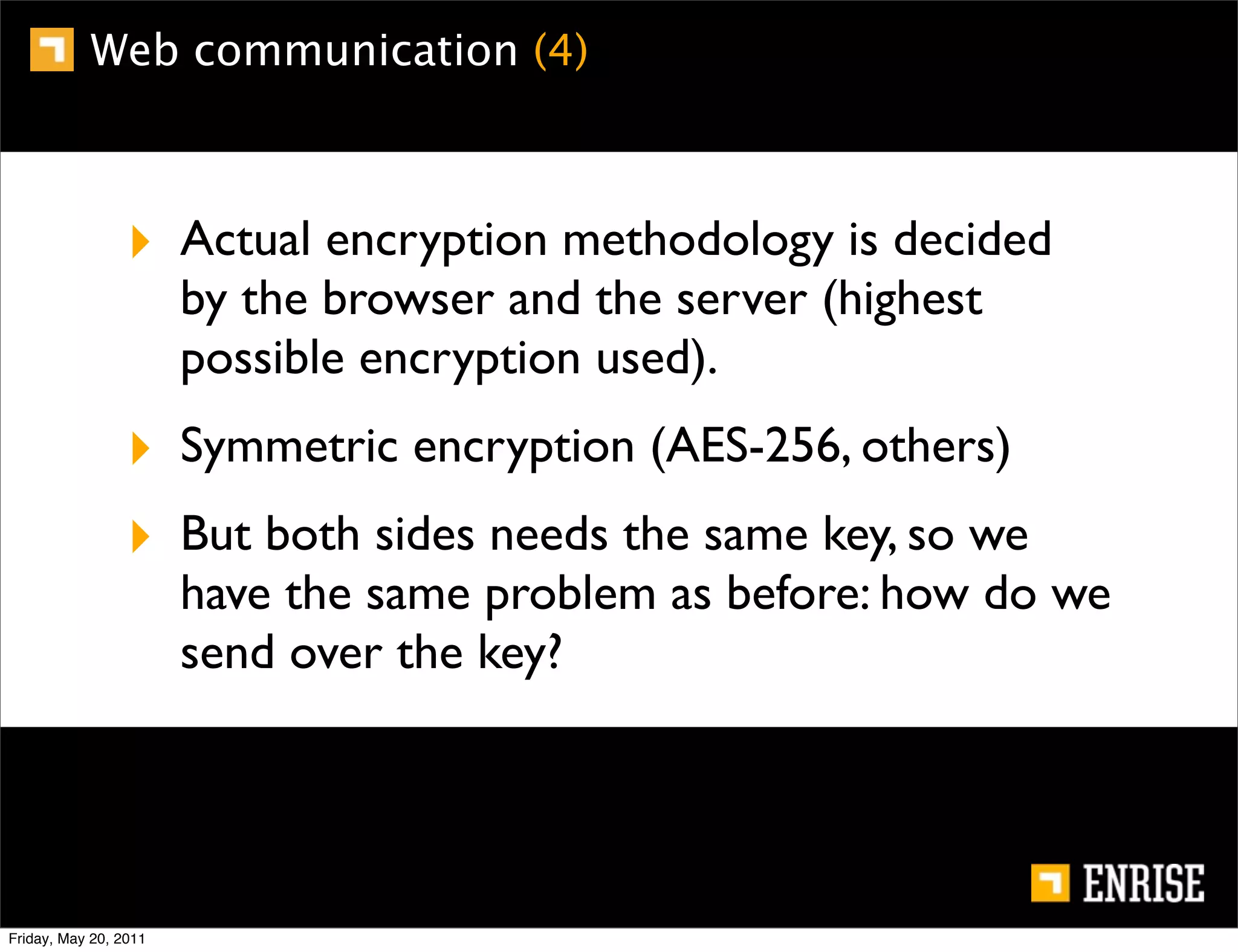 Web communication (4)



                 ‣ Actual encryption methodology is decided
                       by the browser and the server (highest
                       possible encryption used).
                 ‣ Symmetric encryption (AES-256, others)
                 ‣ But both sides needs the same key, so we
                       have the same problem as before: how do we
                       send over the key?




Friday, May 20, 2011
 