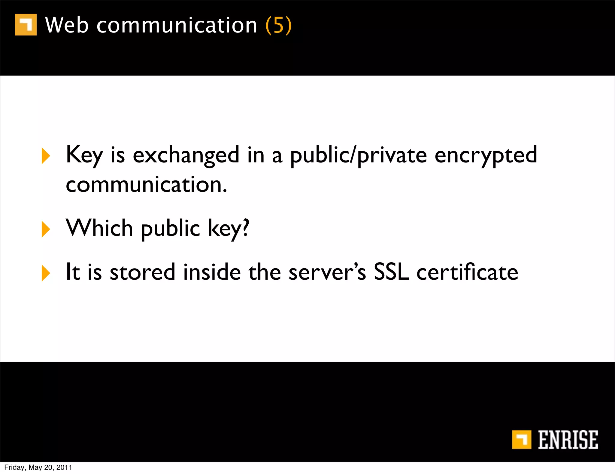 Web communication (5)




          ‣ Key is exchanged in a public/private encrypted
                 communication.
          ‣ Which public key?
          ‣ It is stored inside the server’s SSL certiﬁcate




Friday, May 20, 2011
 