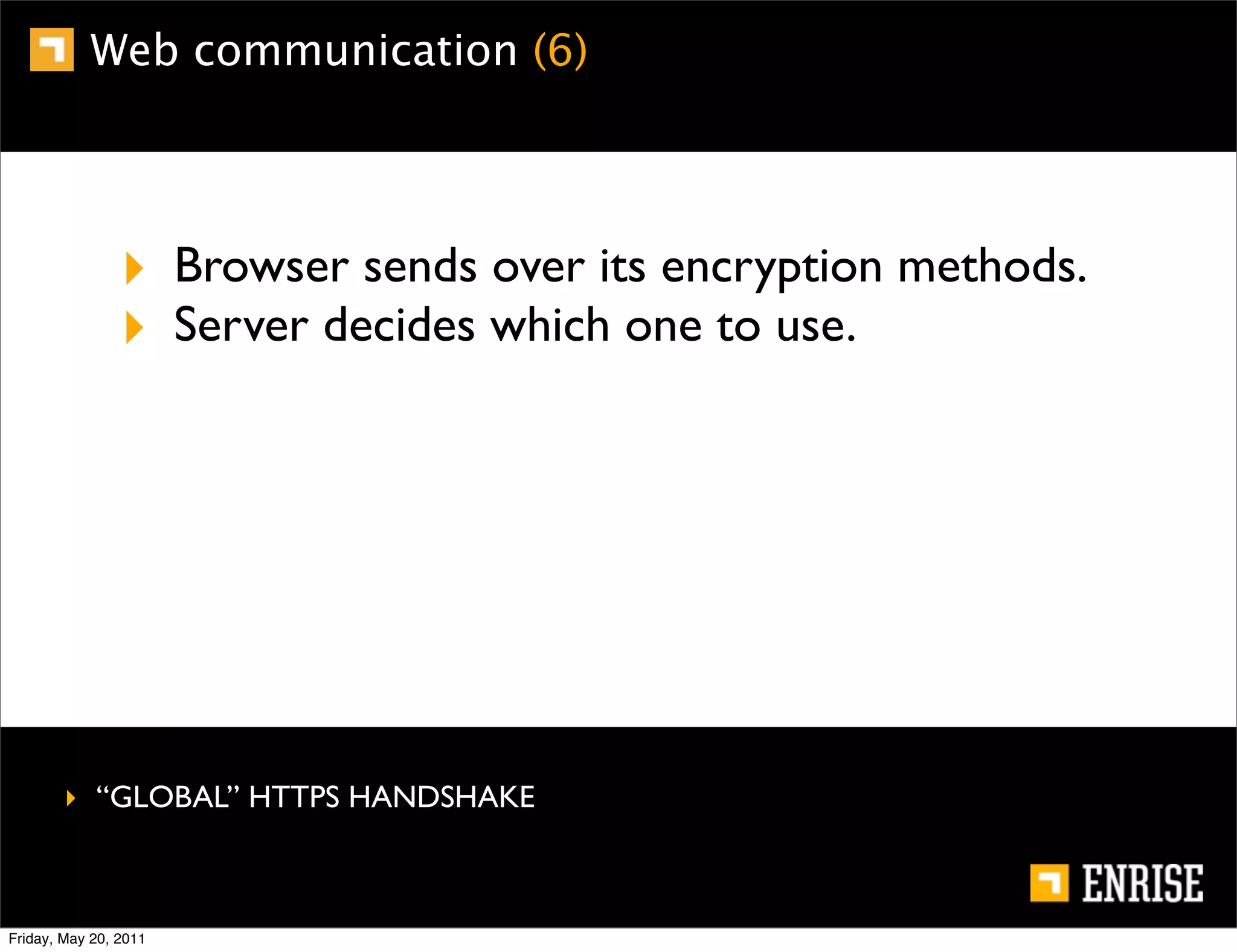 Web communication (6)




                ‣ Browser sends over its encryption methods.
                ‣ Server decides which one to use.




        ‣ “GLOBAL” HTTPS HANDSHAKE



Friday, May 20, 2011
 