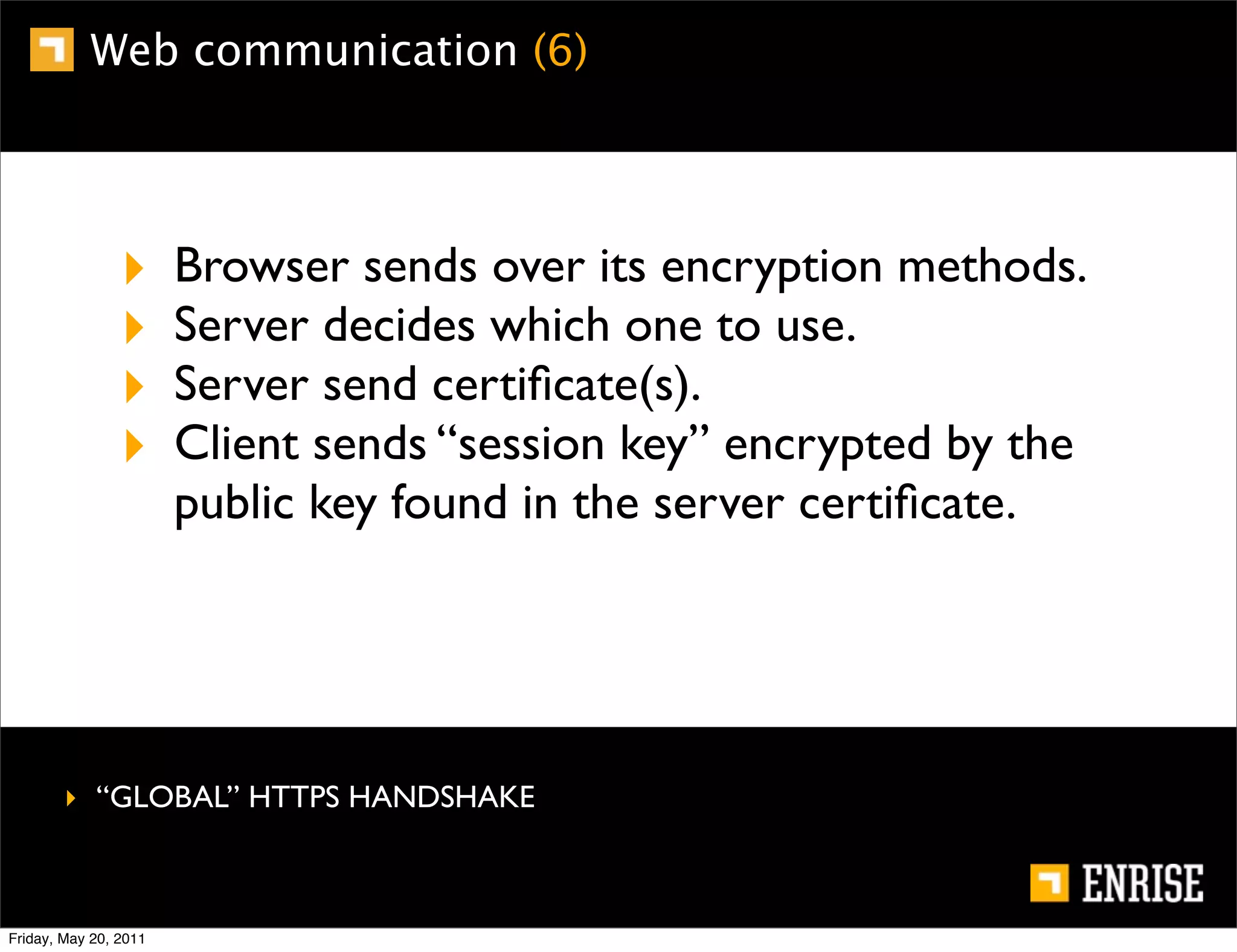 Web communication (6)




                ‣      Browser sends over its encryption methods.
                ‣      Server decides which one to use.
                ‣      Server send certiﬁcate(s).
                ‣      Client sends “session key” encrypted by the
                       public key found in the server certiﬁcate.




        ‣ “GLOBAL” HTTPS HANDSHAKE



Friday, May 20, 2011
 